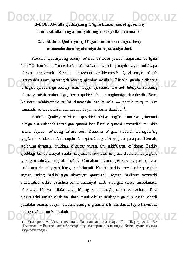 II-BOB. Abdulla Qodiriyning O tgan kunlar asaridagi oilaviyʻ
munosabatlarning ahamiyatining xususiyatlari va analizi
2.1.  Abdulla Qodiriyning O tgan kunlar asaridagi oilaviy	
ʻ
munosabatlarning ahamiyatining xususiyatlari.
Abdulla   Qodiriyning   badiiy   so‘zida   betakror   joziba   mujassam   bo‘lgani
bois “O‘tkan kunlar”ni necha bor o‘qisa ham, odam to‘ymaydi, qayta mutolaaga
ehtiyoj   sezaveradi.   Roman   o‘quvchini   zeriktirmaydi.   Qayta-qayta   o‘qish
jarayonida asarning yangidan-yangi qirralari  ochiladi. Bir  o‘qilganda e’tiborsiz
o‘tilgan   epizodlarga   boshqa   safar   diqqat   qaratiladi.   Bu   hol,   tabiiyki,   adibning
obraz   yaratish   mahoratiga,   inson   qalbini   chuqur   anglashiga   daxldordir.   Zero,
ko‘rkam   adabiyotdek   san’at   dunyosida   badiiy   so‘z   —   poetik   nutq   muhim
sanaladi: so‘z vositasida manzara, ruhiyat va obraz chiziladi 11
. 
Abdulla   Qodiriy   so‘zida   o‘quvchini   o‘ziga   bog‘lab   turadigan,   insonni
o‘ziga   ohanrabodek   tortadigan   quvvat   bor.   Buni   o‘quvchi   sezmasligi   mumkin
emas.   Aynan   so‘zning   ta’siri   bois   Kumush   o‘lgan   sahnada   ho‘ng-ho‘ng
yig‘laydi   kitobxon.   Aytmoqchi,   bu   epizodning   o‘zi   yig‘lab   yozilgan.   Demak,
adibning   titragan,   ichikkan,   o‘ksigan   yuragi   shu   sahifalarga   ko‘chgan.   Badiiy
ijoddagi   bir   qonuniyat   shuki,   mujmal   tasavvurlar   mujmal   ifodalanadi,   yig‘lab
yozilgan sahifalar yig‘lab o‘qiladi. Chinakam adibning estetik dunyosi, ijodkor
qalbi  ana  shunday  sahifalarga  muhrlanadi.  Har  bir  badiiy  asarni   tadqiq etishda
aynan   uning   badiiyligiga   ahamiyat   qaratiladi.   Aynan   badiiyat   yozuvchi
mahoratini   ochib   berishda   katta   ahamiyat   kasb   etadigan   unsur   hisoblanadi.
Yozuvchi   tili   va     ifoda   usuli,   tilning   eng   chiroyli,   o‘tkir   va   ixcham   ifoda
vositalarini   tanlab   olish   va   ularni   ustalik   bilan   adabiy   tilga   olib   kirish,   ohorli
jumlalar tuzish, voqea - hodisalarning eng xarakterli tafsillarini topib tasvirlash
uning mahoratini ko‘rsatadi. 
11     .     .     .   – .:     ,   2014.   – .7	
Қодирий А Ўткан кунлар Танланган асарлар Т Шарқ Б
(                	
Бундан кейинги иқтибослар шу нашрдан олинади бети қавс ичида
).
кўрсатилади  
17