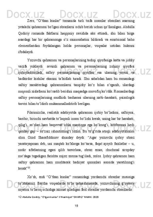 Zero,   “O‘tkan   kunlar”   tomanida   turli   toifa   insonlar   obrazlari   asarning
yetakchi qahramoni bo‘lgan obrazlarni ochib berish uchun qo‘llanilgan. Abdulla
Qodiriy   romanda   faktlarni   haqqoniy   ravishda   aks   ettiradi,   shu   bilan   birga
asardagi   har   bir   qahramonga   o‘z   munosabatini   bildiradi   va   emotsional   baho
elementlaridan   foydalangan   holda   personajlar,   voqealar   ustidan   hukmni
ifodalaydi.  
Yozuvchi qahramon va personajlarining tashqi qiyofasiga katta va jiddiy
vazifa   yuklaydi:   sevimli   qahramon   va   personajlarning   zohiriy   qiyofasi
ijobiylashtiriladi,   salbiy   personajlarning   qiyofasi   esa   ularning   yovuz   va
badkirdor   kishilar   ekanini   ta’kidlab   turadi.   Shu   sababdan   ham   bu   romandagi
salbiy   xarakterdagi   qahramonlarni   tanqidiy   ko‘z   bilan   o‘rganib,   ulardagi
nuqsonli xislatlarni ko‘rsatib berishni maqsadga muvofiq ko‘rdik. Romanlardagi
salbiy   personajlarining   mudhish   basharasi   ularning   xatti–harakati,   psixologik
tasviri bilan to‘ldirib mukammallashtirib berilgan. 
Fikrimizcha,   realistik   adabiyotda   qahramon   ijobiy   bo‘ladimi,   salbiymi,
baribir, birinchi navbatda to‘laqonli inson bo‘lishi kerak, uning har bir harakati,
qilig‘i,   so‘zlari   ham   baquvvat   ichki   mantiqqa   ega   bo‘lmog‘i,   kitobxonni   hech
qanday   gap   –   so‘zsiz   ishontirmog‘i   lozim.   Bu   to‘g‘rida   atoqli   adabiyotshunos
olim   Ozod   Sharafiddinov   shunday   deydi:   “Agar   yozuvchi   ijobiy   obraz
yaratayapman   deb,   uni   maqtab   ko‘klarga   ko‘tarsa,   faqat   ajoyib   fazilatlar   –   u,
nodir   sifatlarining   egasi   qilib   tasvirlasa,   obraz   emas,   chuchmal   siropday
me’daga tegadigan farishta mijoz sxema tug‘iladi, xolos. Ijobiy qahramon ham
salbiy   qahramon   ham   mushtarak   badiiyat   qonunlari   asosida   yaratilmog‘i
kerak” 12
.  
Xo‘sh,   endi   “O‘tkan   kunlar”   romanidagi   yordamchi   obrazlar   xususiga
to’xtalamiz.   Barcha   voqealarda   to la   qatnashmasada,   yozuvchining   g oyaviyʻ ʻ
niyatini to laroq ochishga xizmat qiladigan faol obrazlar yordamchi obrazlardir.	
ʻ
12  Abdulla Qodiriy. “O’tgan kunlar” // Nashriyot “SHARQ” NMAK. 2020
18