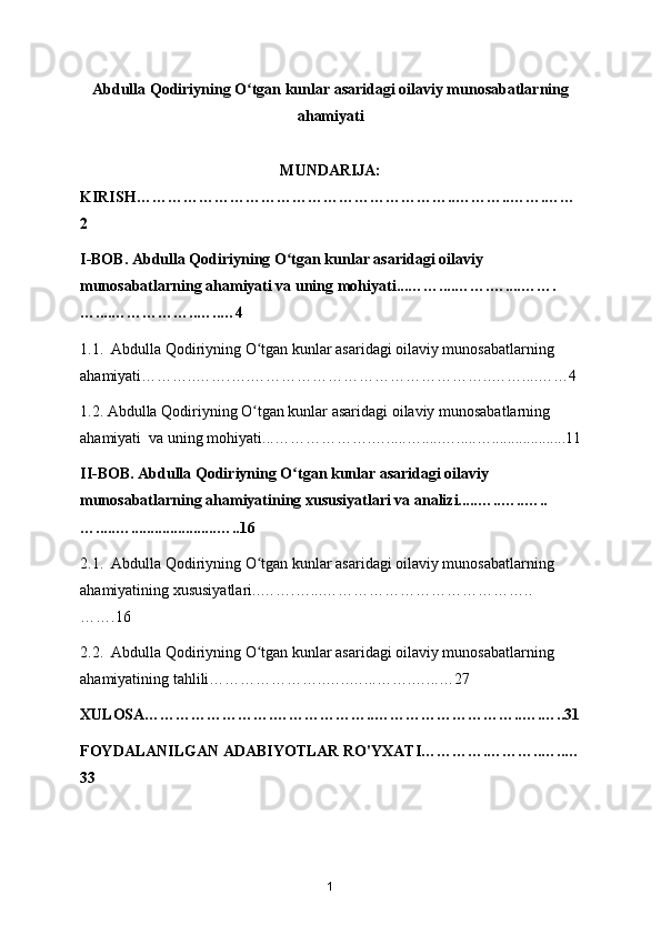 Abdulla Qodiriyning O tgan kunlar asaridagi oilaviy munosabatlarningʻ
ahamiyati
MUNDARIJA:
KIRISH……………………………………………………..………..…….……
2
I-BOB. Abdulla Qodiriyning O tgan kunlar asaridagi oilaviy 	
ʻ
munosabatlarning ahamiyati va uning mohiyati...……....…….…....…….
…....……………..…..…4
1.1.  Abdulla Qodiriyning O tgan kunlar asaridagi oilaviy munosabatlarning 	
ʻ
ahamiyati………..…….….………………………………………..……....……4
1.2. Abdulla Qodiriyning O tgan kunlar asaridagi oilaviy munosabatlarning 
ʻ
ahamiyati  va uning mohiyati...……………….….....….....….....…...................11
II-BOB. Abdulla Qodiriyning O tgan kunlar asaridagi oilaviy 	
ʻ
munosabatlarning ahamiyatining xususiyatlari va analizi.....…..…..…..
….....…......................…..16
2.1.  Abdulla Qodiriyning O tgan kunlar asaridagi oilaviy munosabatlarning 	
ʻ
ahamiyatining xususiyatlari..…….…...…………………………………..
…….16
2.2.  Abdulla Qodiriyning O tgan kunlar asaridagi oilaviy munosabatlarning 
ʻ
ahamiyatining tahlili…………………..…..…...…….…...…27
XULOSA…………………….………………..………………………..….…..31
FOYDALANILGAN ADABIYOTLAR RO'YXATI………….………..…..…
33
1