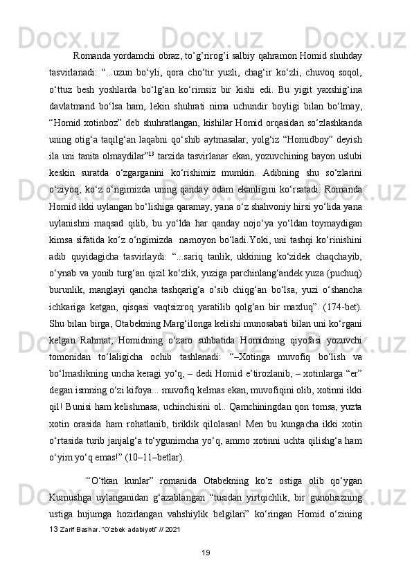 Romanda yordamchi obraz, to’g’rirog’i salbiy qahramon Homid shuhday
tasvirlanadi:   “...uzun   bo‘yli,   qora   cho‘tir   yuzli,   chag‘ir   ko‘zli,   chuvoq   soqol,
o‘ttuz   besh   yoshlarda   bo‘lg‘an   ko‘rimsiz   bir   kishi   edi.   Bu   yigit   yaxshig‘ina
davlatmand   bo‘lsa   ham,   lekin   shuhrati   nima   uchundir   boyligi   bilan   bo‘lmay,
“Homid xotinboz”  deb  shuhratlangan,  kishilar  Homid  orqasidan  so‘zlashkanda
uning   otig‘a   taqilg‘an   laqabni   qo‘shib   aytmasalar,   yolg‘iz   “Homidboy”   deyish
ila uni tanita olmaydilar” 13
  tarzida tasvirlanar ekan, yozuvchining bayon uslubi
keskin   suratda   o‘zgarganini   ko‘rishimiz   mumkin.   Adibning   shu   so‘zlarini
o‘ziyoq,   ko‘z   o‘ngimizda   uning   qanday   odam   ekanligini   ko‘rsatadi.   Romanda
Homid ikki uylangan bo‘lishiga qaramay, yana o‘z shahvoniy hirsi yo‘lida yana
uylanishni   maqsad   qilib,   bu   yo‘lda   har   qanday   nojo‘ya   yo‘ldan   toymaydigan
kimsa  sifatida  ko‘z  o‘ngimizda    namoyon  bo‘ladi.Yoki,   uni  tashqi   ko‘rinishini
adib   quyidagicha   tasvirlaydi:   “...sariq   tanlik,   ukkining   ko‘zidek   chaqchayib,
o‘ynab va yonib turg‘an qizil ko‘zlik, yuziga parchinlang‘andek yuza (puchuq)
burunlik,   manglayi   qancha   tashqarig‘a   o‘sib   chiqg‘an   bo‘lsa,   yuzi   o‘shancha
ichkariga   ketgan,   qisqasi   vaqtsizroq   yaratilib   qolg‘an   bir   maxluq”.   (174-bet).
Shu bilan birga, Otabekning Marg‘ilonga kelishi munosabati bilan uni ko‘rgani
kelgan   Rahmat,   Homidning   o‘zaro   suhbatida   Homidning   qiyofasi   yozuvchi
tomonidan   to‘laligicha   ochib   tashlanadi:   “–Xotinga   muvofiq   bo‘lish   va
bo‘lmaslikning uncha keragi yo‘q, – dedi Homid e’tirozlanib, – xotinlarga “er”
degan ismning o‘zi kifoya... muvofiq kelmas ekan, muvofiqini olib, xotinni ikki
qil! Bunisi ham kelishmasa, uchinchisini ol.. Qamchiningdan qon tomsa, yuzta
xotin   orasida   ham   rohatlanib,   tiriklik   qilolasan!   Men   bu   kungacha   ikki   xotin
o‘rtasida turib janjalg‘a to‘ygunimcha yo‘q, ammo xotinni uchta qilishg‘a ham
o‘yim yo‘q emas!” (10–11–betlar).     
    “O‘tkan   kunlar”   romanida   Otabekning   ko‘z   ostiga   olib   qo‘ygan
Kumushga   uylanganidan   g‘azablangan   “tusidan   yirtqichlik,   bir   gunohsizning
ustiga   hujumga   hozirlangan   vahshiylik   belgilari”   ko‘ringan   Homid   o‘zining
13  Zarif Bashar. “O’zbek adabiyoti” // 2021
19