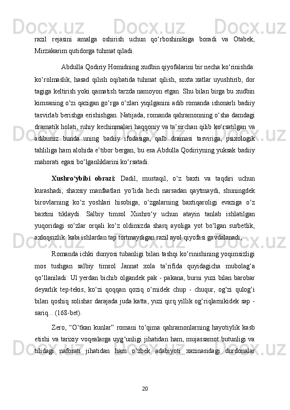 razil   rejasini   amalga   oshirish   uchun   qo‘rboshinikiga   boradi   va   Otabek,
Mirzakarim qutidorga tuhmat qiladi. 
Abdulla Qodiriy Homidning xudbin qiyofalarini bir necha ko‘rinishda: 
ko‘rolmaslik,   hasad   qilish   oqibatida   tuhmat   qilish,   soxta   xatlar   uyushtirib,   dor
tagiga keltirish yoki qamatish tarzda namoyon etgan. Shu bilan birga bu xudbin
kimsaning o‘zi qazigan go‘rga o‘zlari yiqilganini adib romanda ishonarli badiiy
tasvirlab berishga erishishgan. Natijada, romanda qahramonning o‘sha damdagi
dramatik holati, ruhiy kechinmalari haqqoniy va ta’sirchan qilib ko‘rsatilgan va
adibimiz   bunda   uning   badiiy   ifodasiga,   qalb   dramasi   tasviriga,   psixologik
tahliliga ham alohida e’tibor bergan, bu esa Abdulla Qodiriyning yuksak badiiy
mahorati egasi bo‘lganliklarini ko‘rsatadi. 
Xushro ybibi   obrazi:ʻ   Dadil,   mustaqil,   o z   baxti   va   taqdiri   uchun	ʻ
kurashadi;   shaxsiy   manfaatlari   yo lida   hech   narsadan   qaytmaydi,   shuningdek	
ʻ
birovlarning   ko z   yoshlari   hisobiga,   o zgalarning   baxtiqaroligi   evaziga   o z	
ʻ ʻ ʻ
baxtini   tiklaydi.   Salbiy   timsol   Xushro‘y   uchun   atayin   tanlab   ishlatilgan
yuqoridagi   so‘zlar   orqali   ko‘z   oldimizda   sharq   ayoliga   yot   bo‘lgan   surbetlik,
axloqsizlik  kabi ishlardan tap tortmaydigan razil ayol qiyofasi gavdalanadi;     
Romanda ichki dunyosi tubanligi bilan tashqi ko‘rinishining yoqimsizligi
mos   tushgan   salbiy   timsol   Jannat   xola   ta’rifida   quyidagicha   mubolag‘a
qo‘llaniladi:  Ul  yerdan bichib olgandek pak - pakana, burni  yuzi  bilan barobar
deyarlik   tep-tekis,   ko‘zi   qoqqan   qoziq   o‘rnidek   chup   -   chuqur,   og‘zi   qulog‘i
bilan qoshiq solishar darajada juda katta, yuzi qirq yillik og‘riqlarnikidek sap -
sariq... (168-bet). 
Zero,   “O tkan   kunlar”   romani   to qima   qahramonlarning   hayotiylik   kasb
ʻ ʻ
etishi   va tarixiy voqealarga  uyg unligi   jihatidan ham,  mujassamot  butunligi   va	
ʻ
tilidagi   nafosati   jihatidan   ham   o zbek   adabiyoti   xazinasidagi   durdonalar	
ʻ
20