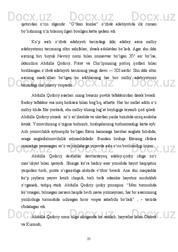 qatoridan   o rin   olgandir.   “O tkan   kunlar”   o zbek   adabiyotida   ilk   romanʻ ʻ ʻ
bo lishining o zi bilanoq ilgari bosilgan katta qadam edi. 	
ʻ ʻ
Ko‘p   asrli   o‘zbek   adabiyoti   tarixidagi   ikki   adabiy   asrni   milliy
adabiyotimiz tarixining oltin  sahifalari,  desak  adolatdan  bo‘ladi. Agar   shu  ikki
asrning   biri   buyuk   Navoiy   nomi   bilan   munavvar   bo‘lgan   XV   asr   bo‘lsa,
ikkinchisi   Abdulla   Qodiriy,   Fitrat   va   Cho‘lponning   porloq   ijodlari   bilan
boshlangan o‘zbek adabiyoti tarixining yangi davri — XX asrdir. Shu ikki oltin
asrning   mash’allari   bo‘lgan   bu   adiblarning   har   biri   milliy   adabiyotimiz
tarixidagi mo‘jizaviy voqeadir. 
Abdulla Qodiriy asarlari  uning benazir  poetik tafakkuridan darak beradi.
Badiiy tafakkur esa nutq hodisasi bilan bog‘liq, albatta. Har bir millat adibi o‘z
milliy tilida fikr yuritadi, shu milliy tilning lug‘at boyligiga tayanib ijod qiladi.
Abdulla Qodiriy yozadi: so‘z so‘zlashda va ulardan jumla tuzishda uzoq andisha
kerak. Yozuvchining o‘zigina tushunib, boshqalarning tushunmasligi katta ayb.
Asli   yozuvchilik   aytmoqchi   bo‘lgan   fikrni   hammaga   barobar   anglata   bilishda,
oraga   anglashilmovchilik   solmaslikdadir.   Bundan   boshqa   fikrning   ifodasi
xizmatiga yaramagan so‘z va jumlalarga yozuvda aslo o‘rin berilmasligi lozim.  
Abdulla   Qodiriy   dastlabki   davrlardayoq   adabiy-ijodiy   ishga   zo‘r
mas’uliyat   bilan   qaraydi.   Shunga   ko‘ra   badiiy   asar   yozishda   hayot   haqiqatini
yaqindan   turib,   puxta   o‘rganishga   alohida   e’tibor   beradi.   Ana   shu   maqsadda
ko‘p   joylarni   yayov   kezib   chiqadi,   turli   toifa   odamlar   hayotini   sinchiklab
o‘rganadi,   tadqiq   etadi.   Abdulla   Qodiriy   ijodiy   prinsipini:   “Men   turmushda
ko‘rmagan, bilmagan narsam haqida hech narsa yozmayman, har bir asarimning
yozilishiga   turmushda   uchragan   biror   voqea   sababchi   bo‘ladi”   ,   –   tarzida
ifodalagan edi. 
Abdulla Qodiriy nomi  tilga olinganda bir entikib, hayratlar  bilan Otabek
va Kumush, 
21