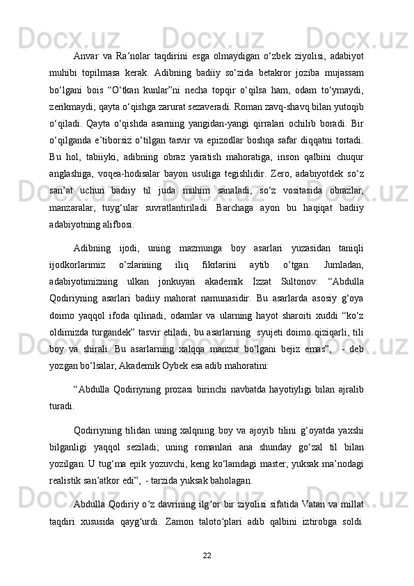 Anvar   va   Ra’nolar   taqdirini   esga   olmaydigan   o‘zbek   ziyolisi,   adabiyot
muhibi   topilmasa   kerak.   Adibning   badiiy   so‘zida   betakror   joziba   mujassam
bo‘lgani   bois   “O‘tkan   kunlar”ni   necha   topqir   o‘qilsa   ham,   odam   to‘ymaydi,
zerikmaydi; qayta o‘qishga zarurat sezaveradi. Roman zavq-shavq bilan yutoqib
o‘qiladi.   Qayta   o‘qishda   asarning   yangidan-yangi   qirralari   ochilib   boradi.   Bir
o‘qilganda   e’tiborsiz   o‘tilgan   tasvir   va   epizodlar   boshqa   safar   diqqatni   tortadi.
Bu   hol,   tabiiyki,   adibning   obraz   yaratish   mahoratiga,   inson   qalbini   chuqur
anglashiga,   voqea-hodisalar   bayon   usuliga   tegishlidir.   Zero,   adabiyotdek   so‘z
san’at   uchun   badiiy   til   juda   muhim   sanaladi;   so‘z   vositasida   obrazlar,
manzaralar,   tuyg‘ular   suvratlantiriladi.   Barchaga   ayon   bu   haqiqat   badiiy
adabiyotning alifbosi.  
Adibning   ijodi,   uning   mazmunga   boy   asarlari   yuzasidan   taniqli
ijodkorlarimiz   o’zlarining   iliq   fikrlarini   aytib   o’tgan.   Jumladan,
adabiyotimizning   ulkan   jonkuyari   akademik   Izzat   Sultonov:   “Abdulla
Qodiriyning   asarlari   badiiy   mahorat   namunasidir.   Bu   asarlarda   asosiy   g‘oya
doimo   yaqqol   ifoda   qilinadi,   odamlar   va   ularning   hayot   sharoiti   xuddi   “ko‘z
oldimizda  turgandek”  tasvir  etiladi, bu asarlarning   syujeti  doimo qiziqarli, tili
boy   va   shirali.   Bu   asarlarning   xalqqa   manzur   bo‘lgani   bejiz   emas”,     -   deb
yozgan bo‘lsalar, Akademik Oybek esa adib mahoratini: 
“Abdulla   Qodiriyning   prozasi   birinchi   navbatda   hayotiyligi   bilan   ajralib
turadi. 
Qodiriyning   tilidan   uning   xalqning   boy   va   ajoyib   tilini   g‘oyatda   yaxshi
bilganligi   yaqqol   seziladi;   uning   romanlari   ana   shunday   go‘zal   til   bilan
yozilgan. U tug‘ma epik yozuvchi, keng ko‘lamdagi master, yuksak ma’nodagi
realistik san’atkor edi”,  - tarzida yuksak baholagan. 
Abdulla Qodiriy o z davrining ilg or bir ziyolisi  sifatida Vatan va millatʻ ʻ
taqdiri   xususida   qayg urdi.   Zamon   taloto plari   adib   qalbini   iztirobga   soldi.	
ʻ ʻ
22 