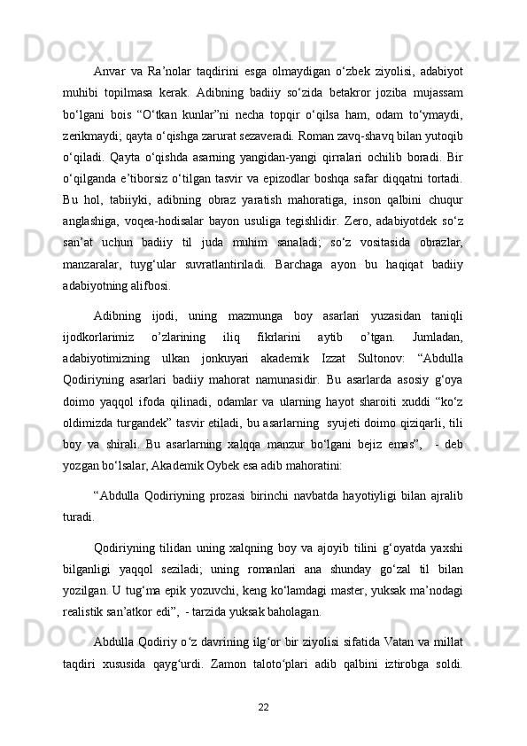 Anvar   va   Ra’nolar   taqdirini   esga   olmaydigan   o‘zbek   ziyolisi,   adabiyot
muhibi   topilmasa   kerak.   Adibning   badiiy   so‘zida   betakror   joziba   mujassam
bo‘lgani   bois   “O‘tkan   kunlar”ni   necha   topqir   o‘qilsa   ham,   odam   to‘ymaydi,
zerikmaydi; qayta o‘qishga zarurat sezaveradi. Roman zavq-shavq bilan yutoqib
o‘qiladi.   Qayta   o‘qishda   asarning   yangidan-yangi   qirralari   ochilib   boradi.   Bir
o‘qilganda   e’tiborsiz   o‘tilgan   tasvir   va   epizodlar   boshqa   safar   diqqatni   tortadi.
Bu   hol,   tabiiyki,   adibning   obraz   yaratish   mahoratiga,   inson   qalbini   chuqur
anglashiga,   voqea-hodisalar   bayon   usuliga   tegishlidir.   Zero,   adabiyotdek   so‘z
san’at   uchun   badiiy   til   juda   muhim   sanaladi;   so‘z   vositasida   obrazlar,
manzaralar,   tuyg‘ular   suvratlantiriladi.   Barchaga   ayon   bu   haqiqat   badiiy
adabiyotning alifbosi.  
Adibning   ijodi,   uning   mazmunga   boy   asarlari   yuzasidan   taniqli
ijodkorlarimiz   o’zlarining   iliq   fikrlarini   aytib   o’tgan.   Jumladan,
adabiyotimizning   ulkan   jonkuyari   akademik   Izzat   Sultonov:   “Abdulla
Qodiriyning   asarlari   badiiy   mahorat   namunasidir.   Bu   asarlarda   asosiy   g‘oya
doimo   yaqqol   ifoda   qilinadi,   odamlar   va   ularning   hayot   sharoiti   xuddi   “ko‘z
oldimizda  turgandek”  tasvir  etiladi, bu asarlarning   syujeti  doimo qiziqarli, tili
boy   va   shirali.   Bu   asarlarning   xalqqa   manzur   bo‘lgani   bejiz   emas”,     -   deb
yozgan bo‘lsalar, Akademik Oybek esa adib mahoratini: 
“Abdulla   Qodiriyning   prozasi   birinchi   navbatda   hayotiyligi   bilan   ajralib
turadi. 
Qodiriyning   tilidan   uning   xalqning   boy   va   ajoyib   tilini   g‘oyatda   yaxshi
bilganligi   yaqqol   seziladi;   uning   romanlari   ana   shunday   go‘zal   til   bilan
yozilgan. U tug‘ma epik yozuvchi, keng ko‘lamdagi master, yuksak ma’nodagi
realistik san’atkor edi”,  - tarzida yuksak baholagan. 
Abdulla Qodiriy o z davrining ilg or bir ziyolisi  sifatida Vatan va millatʻ ʻ
taqdiri   xususida   qayg urdi.   Zamon   taloto plari   adib   qalbini   iztirobga   soldi.	
ʻ ʻ
22