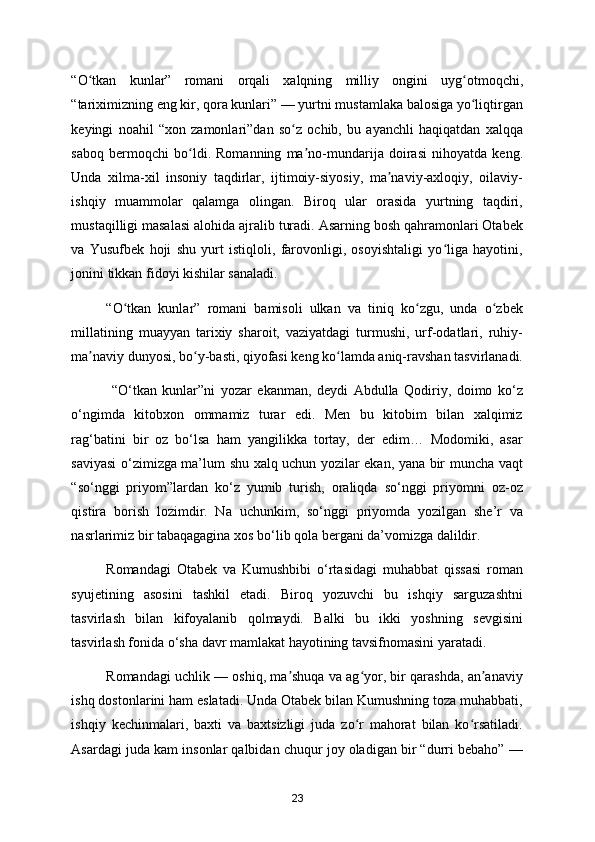 “O tkan   kunlar”   romani   orqali   xalqning   milliy   ongini   uyg otmoqchi,ʻ ʻ
“tariximizning eng kir, qora kunlari” — yurtni mustamlaka balosiga yo liqtirgan	
ʻ
keyingi   noahil   “xon   zamonlari”dan   so z   ochib,   bu   ayanchli   haqiqatdan   xalqqa	
ʻ
saboq   bermoqchi   bo ldi.   Romanning   ma no-mundarija   doirasi   nihoyatda   keng.	
ʻ ʼ
Unda   xilma-xil   insoniy   taqdirlar,   ijtimoiy-siyosiy,   ma naviy-axloqiy,   oilaviy-	
ʼ
ishqiy   muammolar   qalamga   olingan.   Biroq   ular   orasida   yurtning   taqdiri,
mustaqilligi masalasi alohida ajralib turadi. Asarning bosh qahramonlari Otabek
va   Yusufbek   hoji   shu   yurt   istiqloli,   farovonligi,   osoyishtaligi   yo liga   hayotini,	
ʻ
jonini tikkan fidoyi kishilar sanaladi. 
“O tkan   kunlar”   romani   bamisoli   ulkan   va   tiniq   ko zgu,   unda   o zbek	
ʻ ʻ ʻ
millatining   muayyan   tarixiy   sharoit,   vaziyatdagi   turmushi,   urf-odatlari,   ruhiy-
ma naviy dunyosi, bo y-basti, qiyofasi keng ko lamda aniq-ravshan tasvirlanadi.	
ʼ ʻ ʻ
  “O‘tkan   kunlar”ni   yozar   ekanman,   deydi   Abdulla   Qodiriy,   doimo   ko‘z
o‘ngimda   kitobxon   ommamiz   turar   edi.   Men   bu   kitobim   bilan   xalqimiz
rag‘batini   bir   oz   bo‘lsa   ham   yangilikka   tortay,   der   edim…   Modomiki,   asar
saviyasi o‘zimizga ma’lum shu xalq uchun yozilar ekan, yana bir muncha vaqt
“so‘nggi   priyom”lardan   ko‘z   yumib   turish,   oraliqda   so‘nggi   priyomni   oz-oz
qistira   borish   lozimdir.   Na   uchunkim,   so‘nggi   priyomda   yozilgan   she’r   va
nasrlarimiz bir tabaqagagina xos bo‘lib qola bergani da’vomizga dalildir. 
Romandagi   Otabek   va   Kumushbibi   o‘rtasidagi   muhabbat   qissasi   roman
syujetining   asosini   tashkil   etadi.   Biroq   yozuvchi   bu   ishqiy   sarguzashtni
tasvirlash   bilan   kifoyalanib   qolmaydi.   Balki   bu   ikki   yoshning   sevgisini
tasvirlash fonida o‘sha davr mamlakat hayotining tavsifnomasini yaratadi.  
Romandagi uchlik — oshiq, ma shuqa va ag yor, bir qarashda, an anaviy	
ʼ ʻ ʼ
ishq dostonlarini ham eslatadi. Unda Otabek bilan Kumushning toza muhabbati,
ishqiy   kechinmalari,   baxti   va   baxtsizligi   juda   zo r   mahorat   bilan   ko rsatiladi.	
ʻ ʻ
Asardagi juda kam insonlar qalbidan chuqur joy oladigan bir “durri bebaho” —
23