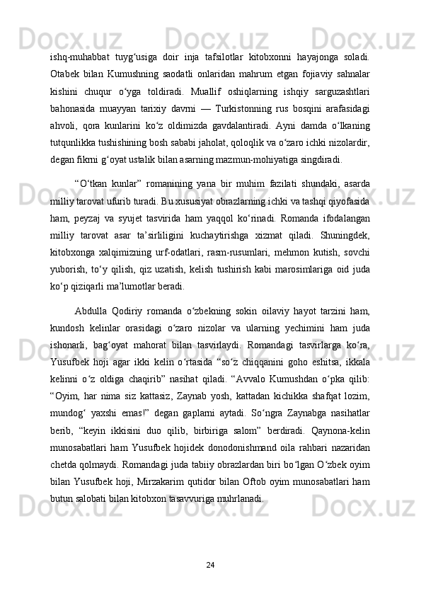 ishq-muhabbat   tuyg usiga   doir   inja   tafsilotlar   kitobxonni   hayajonga   soladi.ʻ
Otabek   bilan   Kumushning   saodatli   onlaridan   mahrum   etgan   fojiaviy   sahnalar
kishini   chuqur   o yga   toldiradi.   Muallif   oshiqlarning   ishqiy   sarguzashtlari	
ʻ
bahonasida   muayyan   tarixiy   davrni   —   Turkistonning   rus   bosqini   arafasidagi
ahvoli,   qora   kunlarini   ko z   oldimizda   gavdalantiradi.   Ayni   damda   o lkaning	
ʻ ʻ
tutqunlikka tushishining bosh sababi jaholat, qoloqlik va o zaro ichki nizolardir,	
ʻ
degan fikrni g oyat ustalik bilan asarning mazmun-mohiyatiga singdiradi.  	
ʻ
“O‘tkan   kunlar”   romanining   yana   bir   muhim   fazilati   shundaki,   asarda
milliy tarovat ufurib turadi. Bu xususiyat obrazlarning ichki va tashqi qiyofasida
ham,   peyzaj   va   syujet   tasvirida   ham   yaqqol   ko‘rinadi.   Romanda   ifodalangan
milliy   tarovat   asar   ta’sirliligini   kuchaytirishga   xizmat   qiladi.   Shuningdek,
kitobxonga   xalqimizning   urf-odatlari,   rasm-rusumlari,   mehmon   kutish,   sovchi
yuborish,   to‘y   qilish,   qiz   uzatish,   kelish   tushirish   kabi   marosimlariga   oid   juda
ko‘p qiziqarli ma’lumotlar beradi.   
Abdulla   Qodiriy   romanda   o zbekning   sokin   oilaviy   hayot   tarzini   ham,	
ʻ
kundosh   kelinlar   orasidagi   o zaro   nizolar   va   ularning   yechimini   ham   juda	
ʻ
ishonarli,   bag oyat   mahorat   bilan   tasvirlaydi.   Romandagi   tasvirlarga   ko ra,	
ʻ ʻ
Yusufbek   hoji   agar   ikki   kelin   o rtasida   “so z   chiqqanini   goho   eshitsa,   ikkala	
ʻ ʻ
kelinni   o z   oldiga   chaqirib”   nasihat   qiladi.   “Avvalo   Kumushdan   o pka   qilib:	
ʻ ʻ
“Oyim,   har   nima   siz   kattasiz,   Zaynab   yosh,   kattadan   kichikka   shafqat   lozim,
mundog   yaxshi   emas!”   degan   gaplarni   aytadi.   So ngra   Zaynabga   nasihatlar
ʻ ʻ
berib,   “keyin   ikkisini   duo   qilib,   birbiriga   salom”   berdiradi.   Qaynona-kelin
munosabatlari   ham   Yusufbek   hojidek   donodonishmand   oila   rahbari   nazaridan
chetda qolmaydi. Romandagi juda tabiiy obrazlardan biri bo lgan O zbek oyim	
ʻ ʻ
bilan Yusufbek  hoji, Mirzakarim   qutidor   bilan Oftob oyim   munosabatlari  ham
butun salobati bilan kitobxon tasavvuriga muhrlanadi. 
24