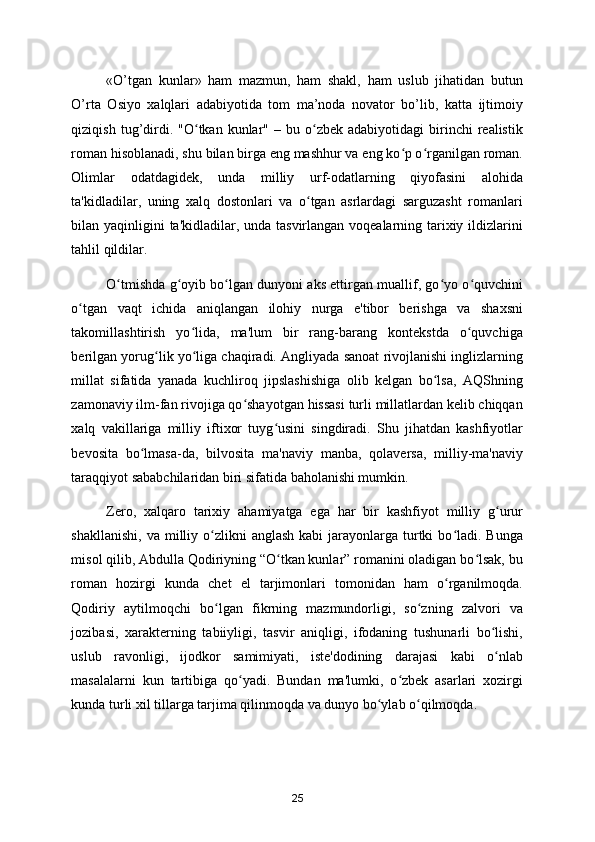 «O’tgan   kunlar»   ham   mazmun,   ham   shakl,   ham   uslub   jihatidan   butun
O’rta   Osiyo   хalqlari   adabiyotida   tom   ma’noda   novator   bo’lib,   katta   ijtimoiy
qiziqish  tug’dirdi.  "O tkan  kunlar"  –  bu  o zbek   adabiyotidagi   birinchi  realistikʻ ʻ
roman hisoblanadi, shu bilan birga eng mashhur va eng ko p o rganilgan roman.	
ʻ ʻ
Olimlar   odatdagidek,   unda   milliy   urf-odatlarning   qiyofasini   alohida
ta'kidladilar,   uning   xalq   dostonlari   va   o tgan   asrlardagi   sarguzasht   romanlari	
ʻ
bilan yaqinligini ta'kidladilar, unda tasvirlangan voqealarning tarixiy ildizlarini
tahlil qildilar.  
O tmishda g oyib bo lgan dunyoni aks ettirgan muallif, go yo o quvchini	
ʻ ʻ ʻ ʻ ʻ
o tgan   vaqt   ichida   aniqlangan   ilohiy   nurga   e'tibor   berishga   va   shaxsni	
ʻ
takomillashtirish   yo lida,   ma'lum   bir   rang-barang   kontekstda   o quvchiga	
ʻ ʻ
berilgan yorug lik yo liga chaqiradi. Angliyada sanoat rivojlanishi inglizlarning	
ʻ ʻ
millat   sifatida   yanada   kuchliroq   jipslashishiga   olib   kelgan   bo lsa,   AQShning	
ʻ
zamonaviy ilm-fan rivojiga qo shayotgan hissasi turli millatlardan kelib chiqqan	
ʻ
xalq   vakillariga   milliy   iftixor   tuyg usini   singdiradi.   Shu   jihatdan   kashfiyotlar	
ʻ
bevosita   bo lmasa-da,   bilvosita   ma'naviy   manba,   qolaversa,   milliy-ma'naviy	
ʻ
taraqqiyot sababchilaridan biri sifatida baholanishi mumkin.  
Zero,   xalqaro   tarixiy   ahamiyatga   ega   har   bir   kashfiyot   milliy   g urur	
ʻ
shakllanishi,  va  milliy o zlikni  anglash  kabi   jarayonlarga  turtki   bo ladi.  Bunga	
ʻ ʻ
misol qilib, Abdulla Qodiriyning “O tkan kunlar” romanini oladigan bo lsak, bu	
ʻ ʻ
roman   hozirgi   kunda   chet   el   tarjimonlari   tomonidan   ham   o rganilmoqda.	
ʻ
Qodiriy   aytilmoqchi   bo lgan   fikrning   mazmundorligi,   so zning   zalvori   va	
ʻ ʻ
jozibasi,   xarakterning   tabiiyligi,   tasvir   aniqligi,   ifodaning   tushunarli   bo lishi,	
ʻ
uslub   ravonligi,   ijodkor   samimiyati,   iste'dodining   darajasi   kabi   o nlab
ʻ
masalalarni   kun   tartibiga   qo yadi.   Bundan   ma'lumki,   o zbek   asarlari   xozirgi	
ʻ ʻ
kunda turli xil tillarga tarjima qilinmoqda va dunyo bo ylab o qilmoqda. 	
ʻ ʻ
25