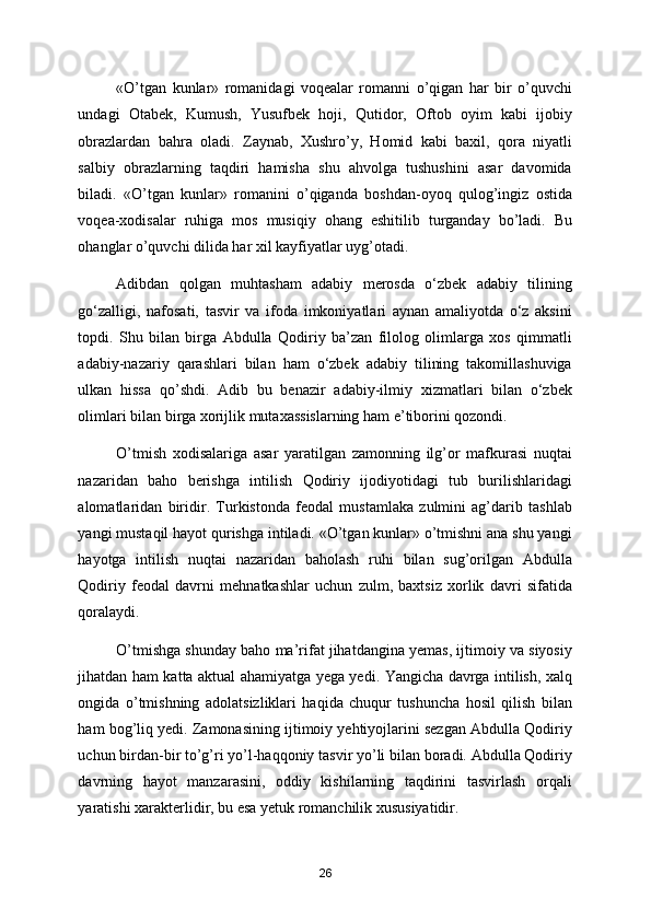 «O’tgan   kunlar»   romanidagi   voqealar   romanni   o’qigan   har   bir   o’quvchi
undagi   Otabek,   Kumush,   Yusufbek   hoji,   Qutidor,   Oftob   oyim   kabi   ijobiy
obrazlardan   bahra   oladi.   Zaynab,   Хushro’y,   Homid   kabi   baхil,   qora   niyatli
salbiy   obrazlarning   taqdiri   hamisha   shu   ahvolga   tushushini   asar   davomida
biladi.   «O’tgan   kunlar»   romanini   o’qiganda   boshdan-oyoq   qulog’ingiz   ostida
voqea-хodisalar   ruhiga   mos   musiqiy   ohang   eshitilib   turganday   bo’ladi.   Bu
ohanglar o’quvchi dilida har хil kayfiyatlar uyg’otadi. 
Adibdan   qolgan   muhtasham   adabiy   merosda   o‘zbek   adabiy   tilining
go‘zalligi,   nafosati,   tasvir   va   ifoda   imkoniyatlari   aynan   amaliyotda   o‘z   aksini
topdi.   Shu   bilan   birga   Abdulla   Qodiriy   ba’zan   filolog   olimlarga   xos   qimmatli
adabiy-nazariy   qarashlari   bilan   ham   o‘zbek   adabiy   tilining   takomillashuviga
ulkan   hissa   qo’shdi.   Adib   bu   benazir   adabiy-ilmiy   xizmatlari   bilan   o‘zbek
olimlari bilan birga xorijlik mutaxassislarning ham e’tiborini qozondi. 
O’tmish   хodisalariga   asar   yaratilgan   zamonning   ilg’or   mafkurasi   nuqtai
nazaridan   baho   berishga   intilish   Qodiriy   ijodiyotidagi   tub   burilishlaridagi
alomatlaridan   biridir.   Turkistonda   feodal   mustamlaka   zulmini   ag’darib   tashlab
yangi mustaqil hayot qurishga intiladi. «O’tgan kunlar» o’tmishni ana shu yangi
hayotga   intilish   nuqtai   nazaridan   baholash   ruhi   bilan   sug’orilgan   Abdulla
Qodiriy   feodal   davrni   mehnatkashlar   uchun   zulm,   baхtsiz   хorlik   davri   sifatida
qoralaydi.  
O’tmishga shunday baho ma’rifat jihatdangina yemas, ijtimoiy va siyosiy
jihatdan ham katta aktual ahamiyatga yega yedi. Yangicha davrga intilish, хalq
ongida   o’tmishning   adolatsizliklari   haqida   chuqur   tushuncha   hosil   qilish   bilan
ham bog’liq yedi. Zamonasining ijtimoiy yehtiyojlarini sezgan Abdulla Qodiriy
uchun birdan-bir to’g’ri yo’l-haqqoniy tasvir yo’li bilan boradi. Abdulla Qodiriy
davrning   hayot   manzarasini,   oddiy   kishilarning   taqdirini   tasvirlash   orqali
yaratishi хarakterlidir, bu esa yetuk romanchilik хususiyatidir. 
26 