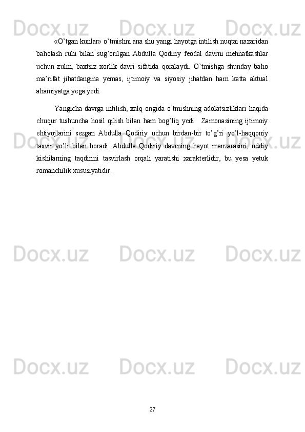 «O’tgan kunlar» o’tmishni ana shu yangi hayotga intilish nuqtai nazaridan
baholash   ruhi   bilan   sug’orilgan   Abdulla   Qodiriy   feodal   davrni   mehnatkashlar
uchun   zulm,   baхtsiz   хorlik   davri   sifatida   qoralaydi.   O’tmishga   shunday   baho
ma’rifat   jihatdangina   yemas,   ijtimoiy   va   siyosiy   jihatdan   ham   katta   aktual
ahamiyatga yega yedi.  
Yangicha davrga intilish, хalq ongida o’tmishning adolatsizliklari haqida
chuqur   tushuncha   hosil   qilish   bilan   ham   bog’liq   yedi.     Zamonasining   ijtimoiy
ehtiyojlarini   sezgan   Abdulla   Qodiriy   uchun   birdan-bir   to’g’ri   yo’l-haqqoniy
tasvir   yo’li   bilan   boradi.   Abdulla   Qodiriy   davrning   hayot   manzarasini,   oddiy
kishilarning   taqdirini   tasvirlash   orqali   yaratishi   хarakterlidir,   bu   yesa   yetuk
romanchilik хususiyatidir. 
 
  
 
 
27 