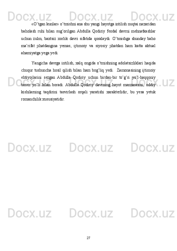 «O’tgan kunlar» o’tmishni ana shu yangi hayotga intilish nuqtai nazaridan
baholash   ruhi   bilan   sug’orilgan   Abdulla   Qodiriy   feodal   davrni   mehnatkashlar
uchun   zulm,   baхtsiz   хorlik   davri   sifatida   qoralaydi.   O’tmishga   shunday   baho
ma’rifat   jihatdangina   yemas,   ijtimoiy   va   siyosiy   jihatdan   ham   katta   aktual
ahamiyatga yega yedi.  
Yangicha davrga intilish, хalq ongida o’tmishning adolatsizliklari haqida
chuqur   tushuncha   hosil   qilish   bilan   ham   bog’liq   yedi.     Zamonasining   ijtimoiy
ehtiyojlarini   sezgan   Abdulla   Qodiriy   uchun   birdan-bir   to’g’ri   yo’l-haqqoniy
tasvir   yo’li   bilan   boradi.   Abdulla   Qodiriy   davrning   hayot   manzarasini,   oddiy
kishilarning   taqdirini   tasvirlash   orqali   yaratishi   хarakterlidir,   bu   yesa   yetuk
romanchilik хususiyatidir. 
 
  
 
 
27