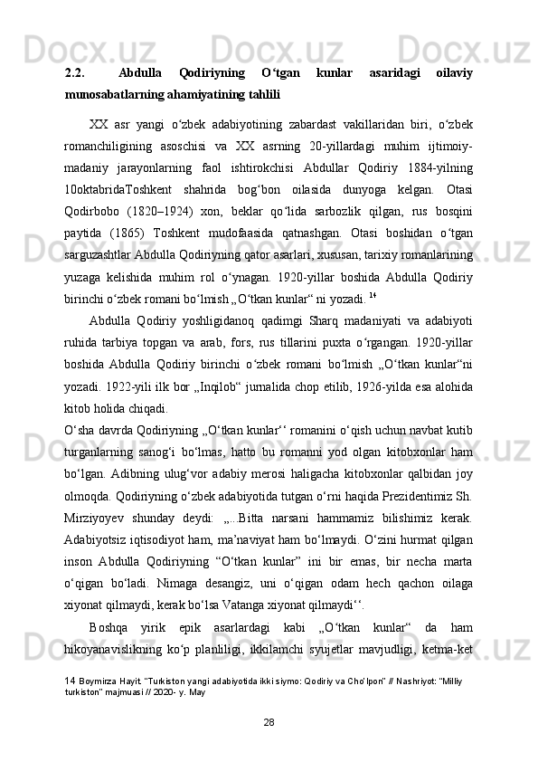 2.2.     Abdulla   Qodiriyning   O tgan   kunlar   asaridagi   oilaviyʻ
munosabatlarning ahamiyatining tahlili
XX   asr   yangi   o zbek   adabiyotining   zabardast   vakillaridan   biri,   o zbek	
ʻ ʻ
romanchiligining   asoschisi   va   XX   asrning   20-yillardagi   muhim   ijtimoiy-
madaniy   jarayonlarning   faol   ishtirokchisi   Abdullar   Qodiriy   1884-yilning
10oktabridaToshkent   shahrida   bog bon   oilasida   dunyoga   kelgan.   Otasi	
ʻ
Qodirbobo   (1820–1924)   xon,   beklar   qo lida   sarbozlik   qilgan,   rus   bosqini	
ʻ
paytida   (1865)   Toshkent   mudofaasida   qatnashgan.   Otasi   boshidan   o tgan	
ʻ
sarguzashtlar Abdulla Qodiriyning qator asarlari, xususan, tarixiy romanlarining
yuzaga   kelishida   muhim   rol   o ynagan.   1920-yillar   boshida   Abdulla   Qodiriy	
ʻ
birinchi o zbek romani bo lmish „O tkan kunlar“ ni yozadi. 	
ʻ ʻ ʻ 14
Abdulla   Qodiriy   yoshligidanoq   qadimgi   Sharq   madaniyati   va   adabiyoti
ruhida   tarbiya   topgan   va   arab,   fors,   rus   tillarini   puxta   o rgangan.   1920-yillar	
ʻ
boshida   Abdulla   Qodiriy   birinchi   o zbek   romani   bo lmish   „O tkan   kunlar“ni	
ʻ ʻ ʻ
yozadi. 1922-yili ilk bor „Inqilob“ jurnalida chop etilib, 1926-yilda esa alohida
kitob holida chiqadi. 
O‘sha davrda Qodiriyning ,,O‘tkan kunlar‘‘ romanini o‘qish uchun navbat kutib
turganlarning   sanog‘i   bo‘lmas,   hatto   bu   romanni   yod   olgan   kitobxonlar   ham
bo‘lgan.   Adibning   ulug‘vor   adabiy   merosi   haligacha   kitobxonlar   qalbidan   joy
olmoqda. Qodiriyning o‘zbek adabiyotida tutgan o‘rni haqida Prezidentimiz Sh.
Mirziyoyev   shunday   deydi:   ,,...Bitta   narsani   hammamiz   bilishimiz   kerak.
Adabiyotsiz iqtisodiyot ham, ma’naviyat ham  bo‘lmaydi. O‘zini hurmat qilgan
inson   Abdulla   Qodiriyning   “O‘tkan   kunlar”   ini   bir   emas,   bir   necha   marta
o‘qigan   bo‘ladi.   Nimaga   desangiz,   uni   o‘qigan   odam   hech   qachon   oilaga
xiyonat qilmaydi, kerak bo‘lsa Vatanga xiyonat qilmaydi‘‘. 
Boshqa   yirik   epik   asarlardagi   kabi   „O tkan   kunlar“   da   ham	
ʻ
hikoyanavislikning   ko p   planliligi,   ikkilamchi   syujetlar   mavjudligi,   ketma-ket	
ʻ
14  Boymirza Hayit. “Turkiston yangi adabiyotida ikki siymo: Qodiriy va Cho’lpon” // Nashriyot: “Milliy 
turkiston” majmuasi // 2020- y. May
28 