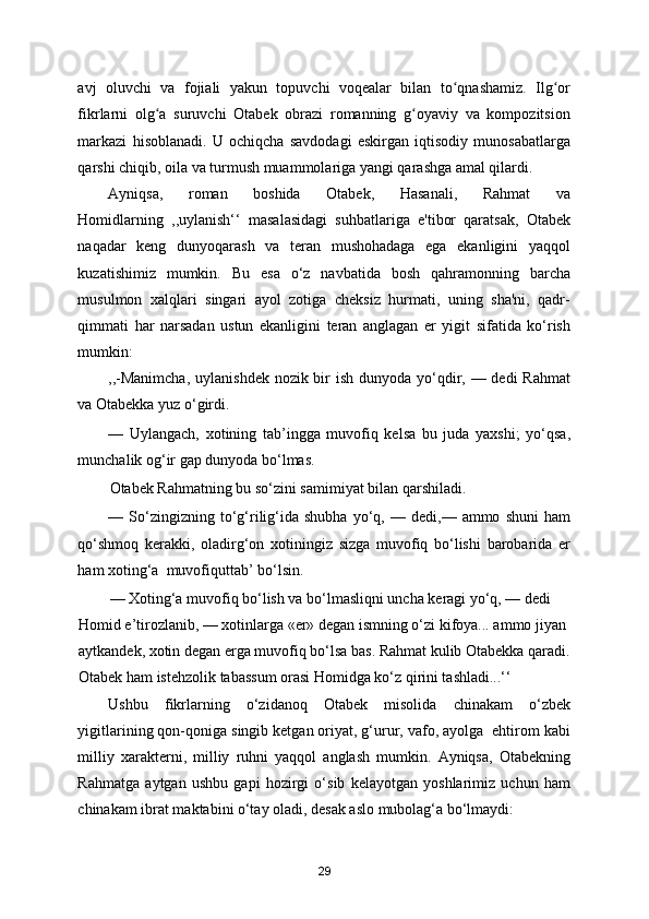 avj   oluvchi   va   fojiali   yakun   topuvchi   voqealar   bilan   to qnashamiz.   Ilg orʻ ʻ
fikrlarni   olg a   suruvchi   Otabek   obrazi   romanning   g oyaviy   va   kompozitsion	
ʻ ʻ
markazi   hisoblanadi.   U   ochiqcha   savdodagi   eskirgan   iqtisodiy   munosabatlarga
qarshi chiqib, oila va turmush muammolariga yangi qarashga amal qilardi. 
Ayniqsa,   roman   boshida   Otabek,   Hasanali,   Rahmat   va
Homidlarning   ,,uylanish‘‘   masalasidagi   suhbatlariga   e'tibor   qaratsak,   Otabek
naqadar   keng   dunyoqarash   va   teran   mushohadaga   ega   ekanligini   yaqqol
kuzatishimiz   mumkin.   Bu   esa   o‘z   navbatida   bosh   qahramonning   barcha
musulmon   xalqlari   singari   ayol   zotiga   cheksiz   hurmati,   uning   sha'ni,   qadr-
qimmati   har   narsadan   ustun   ekanligini   teran   anglagan   er   yigit   sifatida   ko‘rish
mumkin: 
,,-Manimcha,  uylanishdek nozik bir ish dunyoda yo‘qdir, — dedi  Rahmat
va Otabekka yuz o‘girdi.  
—   Uylangach,   xotining   tab’ingga   muvofiq   kelsa   bu   juda   yaxshi;   yo‘qsa,
munchalik og‘ir gap dunyoda bo‘lmas.   
Otabek Rahmatning bu so‘zini samimiyat bilan qarshiladi.   
—  So‘zingizning  to‘g‘rilig‘ida   shubha   yo‘q,  —   dedi,—  ammo   shuni   ham
qo‘shmoq   kerakki,   oladirg‘on   xotiningiz   sizga   muvofiq   bo‘lishi   barobarida   er
ham xoting‘a  muvofiquttab’ bo‘lsin.   
— Xoting‘a muvofiq bo‘lish va bo‘lmasliqni uncha keragi yo‘q, — dedi 
Homid e’tirozlanib, — xotinlarga «er» degan ismning o‘zi kifoya... ammo jiyan 
aytkandek, xotin degan erga muvofiq bo‘lsa bas. Rahmat kulib Otabekka qaradi.
Otabek ham istehzolik tabassum orasi Homidga ko‘z qirini tashladi...‘‘ 
Ushbu   fikrlarning   o‘zidanoq   Otabek   misolida   chinakam   o‘zbek
yigitlarining qon-qoniga singib ketgan oriyat, g‘urur, vafo, ayolga  ehtirom kabi
milliy   xarakterni,   milliy   ruhni   yaqqol   anglash   mumkin.   Ayniqsa,   Otabekning
Rahmatga   aytgan   ushbu   gapi   hozirgi   o‘sib   kelayotgan   yoshlarimiz   uchun   ham
chinakam ibrat maktabini o‘tay oladi, desak aslo mubolag‘a bo‘lmaydi: 
29 