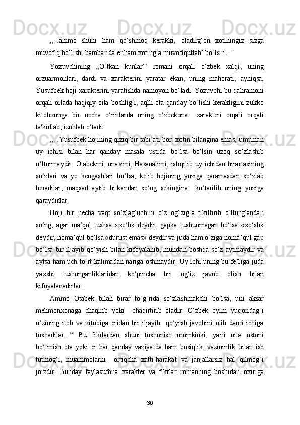 ,,...ammo   shuni   ham   qo‘shmoq   kerakki,   oladirg‘on   xotiningiz   sizga
muvofiq bo‘lishi barobarida er ham xoting‘a muvofiquttab’ bo‘lsin...‘‘ 
Yozuvchining   ,,O‘tkan   kunlar‘‘   romani   orqali   o‘zbek   xalqi,   uning
orzuarmonlari,   dardi   va   xarakterini   yaratar   ekan,   uning   mahorati,   ayniqsa,
Yusufbek hoji xarakterini yaratishda namoyon bo‘ladi. Yozuvchi bu qahramoni
orqali  oilada haqiqiy oila boshlig‘i, aqlli ota qanday bo‘lishi  kerakligini zukko
kitobxonga   bir   necha   o‘rinlarda   uning   o‘zbekona     xarakteri   orqali   orqali
ta'kidlab, izohlab o‘tadi: 
,,...Yusufbek hojining qiziq bir tabi’ati bor: xotin bilangina emas, umuman
uy   ichisi   bilan   har   qanday   masala   ustida   bo‘lsa   bo‘lsin   uzoq   so‘zlashib
o‘lturmaydir.   Otabekmi,   onasimi,   Hasanalimi,   ishqilib   uy   ichidan   birartasining
so‘zlari   va   yo   kengashlari   bo‘lsa,   kelib   hojining   yuziga   qaramasdan   so‘zlab
beradilar;   maqsad   aytib   bitkandan   so‘ng   sekingina     ko‘tarilib   uning   yuziga
qaraydirlar. 
Hoji   bir   necha   vaqt   so‘zlag‘uchini   o‘z   og‘zig‘a   tikiltirib   o‘lturg‘andan
so‘ng,   agar   ma’qul   tushsa   «xo‘b»   deydir,   gapka   tushunmagan   bo‘lsa   «xo‘sh»
deydir, noma’qul bo‘lsa «durust emas» deydir va juda ham o‘ziga noma’qul gap
bo‘lsa   bir   iljayib   qo‘yish   bilan   kifoyalanib,   mundan   boshqa   so‘z   aytmaydir   va
aytsa ham uch-to‘rt kalimadan nariga oshmaydir. Uy ichi uning bu fe’liga juda
yaxshi   tushunganliklaridan   ko‘pincha   bir   og‘iz   javob   olish   bilan
kifoyalanadirlar. 
Ammo   Otabek   bilan   birar   to‘g‘rida   so‘zlashmakchi   bo‘lsa,   uni   aksar
mehmonxonaga   chaqirib   yoki     chaqirtirib   oladir.   O‘zbek   oyim   yuqoridag‘i
o‘zining   itob   va   xitobiga   eridan   bir   iljayib     qo‘yish   javobini   olib   dami   ichiga
tushadilar...‘‘   Bu   fikrlardan   shuni   tushunish   mumkinki,   ya'ni   oila   ustuni
bo‘lmish   ota   yoki   er   har   qanday   vaziyatda   ham   bosiqlik,   vazminlik   bilan   ish
tutmog‘i,   muammolarni     ortiqcha   xatti-harakat   va   janjallarsiz   hal   qilmog‘i
joizdir.   Bunday   faylasufona   xarakter   va   fikrlar   romanning   boshidan   oxiriga
30
