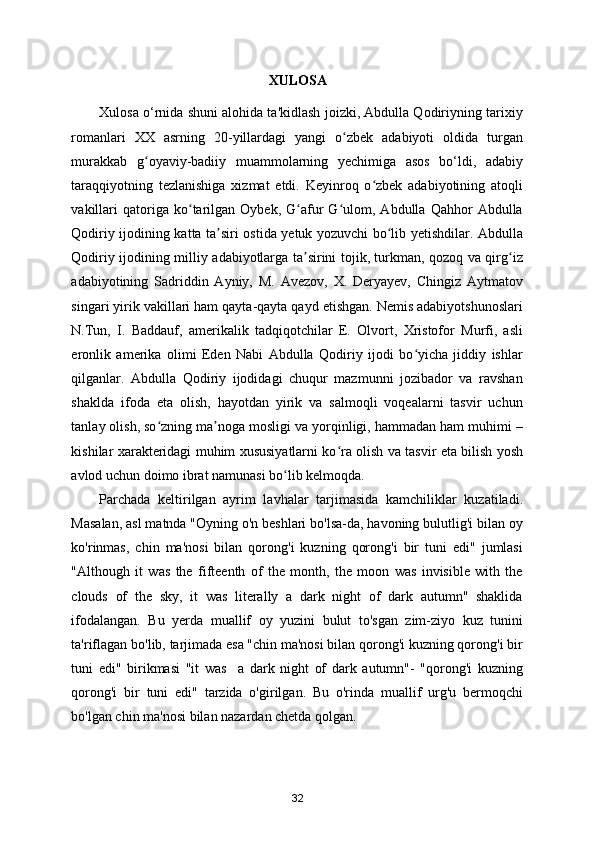 XULOSA
Xulosa o‘rnida shuni alohida ta'kidlash joizki, Abdulla Qodiriyning tarixiy
romanlari   XX   asrning   20-yillardagi   yangi   o zbek   adabiyoti   oldida   turganʻ
murakkab   g oyaviy-badiiy   muammolarning   yechimiga   asos   bo‘ldi,   adabiy	
ʻ
taraqqiyotning   tezlanishiga   xizmat   etdi.   Keyinroq   o zbek   adabiyotining   atoqli	
ʻ
vakillari   qatoriga   ko tarilgan   Oybek,   G afur   G ulom,  Abdulla   Qahhor   Abdulla	
ʻ ʻ ʻ
Qodiriy ijodining katta ta siri ostida yetuk yozuvchi bo lib yetishdilar. Abdulla	
ʼ ʻ
Qodiriy ijodining milliy adabiyotlarga ta sirini tojik, turkman, qozoq va qirg iz	
ʼ ʻ
adabiyotining   Sadriddin   Ayniy,   M.   Avezov,   X.   Deryayev,   Chingiz   Aytmatov
singari yirik vakillari ham qayta-qayta qayd etishgan. Nemis adabiyotshunoslari
N.Tun,   I.   Baddauf,   amerikalik   tadqiqotchilar   E.   Olvort,   Xristofor   Murfi,   asli
eronlik   amerika   olimi   Eden   Nabi   Abdulla   Qodiriy   ijodi   bo yicha   jiddiy   ishlar	
ʻ
qilganlar.   Abdulla   Qodiriy   ijodidagi   chuqur   mazmunni   jozibador   va   ravshan
shaklda   ifoda   eta   olish,   hayotdan   yirik   va   salmoqli   voqealarni   tasvir   uchun
tanlay olish, so zning ma noga mosligi va yorqinligi, hammadan ham muhimi –	
ʻ ʼ
kishilar xarakteridagi muhim xususiyatlarni ko ra olish va tasvir eta bilish yosh	
ʻ
avlod uchun doimo ibrat namunasi bo lib kelmoqda.  	
ʻ
Parchada   keltirilgan   ayrim   lavhalar   tarjimasida   kamchiliklar   kuzatiladi.
Masalan, asl matnda "Oyning o'n beshlari bo'lsa-da, havoning bulutlig'i bilan oy
ko'rinmas,   chin   ma'nosi   bilan   qorong'i   kuzning   qorong'i   bir   tuni   edi"   jumlasi
"Although   it   was   the   fifteenth   of   the   month,   the   moon   was   invisible   with   the
clouds   of   the   sky,   it   was   literally   a   dark   night   of   dark   autumn"   shaklida
ifodalangan.   Bu   yerda   muallif   oy   yuzini   bulut   to'sgan   zim-ziyo   kuz   tunini
ta'riflagan bo'lib, tarjimada esa "chin ma'nosi bilan qorong'i kuzning qorong'i bir
tuni   edi"   birikmasi   "it   was     a   dark   night   of   dark   autumn"-   "qorong'i   kuzning
qorong'i   bir   tuni   edi"   tarzida   o'girilgan.   Bu   o'rinda   muallif   urg'u   bermoqchi
bo'lgan chin ma'nosi bilan nazardan chetda qolgan.  
32 