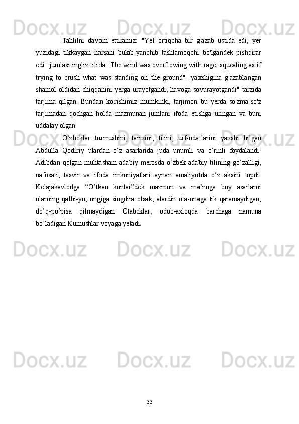 Tahlilni   davom   ettiramiz:   "Yel   ortiqcha   bir   g'azab   ustida   edi,   yer
yuzidagi   tikkaygan   narsani   bukib-yanchib   tashlamoqchi   bo'lgandek   pishqirar
edi" jumlasi ingliz tilida "The wind was overflowing with rage, squealing as if
trying   to   crush   what   was   standing   on   the   ground"-   yaxshigina   g'azablangan
shamol   oldidan  chiqqanini   yerga  urayotgandi,   havoga  sovurayotgandi"   tarzida
tarjima   qilgan.   Bundan   ko'rishimiz   mumkinki,   tarjimon   bu   yerda   so'zma-so'z
tarjimadan   qochgan   holda   mazmunan   jumlani   ifoda   etishga   uringan   va   buni
uddalay olgan.  
O‘zbeklar   turmushini,   tarixini,   tilini,   urf-odatlarini   yaxshi   bilgan
Abdulla   Qodiriy   ulardan   o‘z   asarlarida   juda   unumli   va   o‘rinli   foydalandi.
Adibdan  qolgan   muhtasham   adabiy   merosda   o‘zbek   adabiy   tilining   go‘zalligi,
nafosati,   tasvir   va   ifoda   imkoniyatlari   aynan   amaliyotda   o‘z   aksini   topdi.
Kelajakavlodga   “O’tkan   kunlar”dek   mazmun   va   ma’noga   boy   asarlarni
ularning   qalbi-yu,   ongiga   singdira   olsak,   alardin   ota-onaga   tik   qaramaydigan,
do’q-po’pisa   qilmaydigan   Otabeklar,   odob-axloqda   barchaga   namuna
bo’ladigan Kumushlar voyaga yetadi. 
33 
