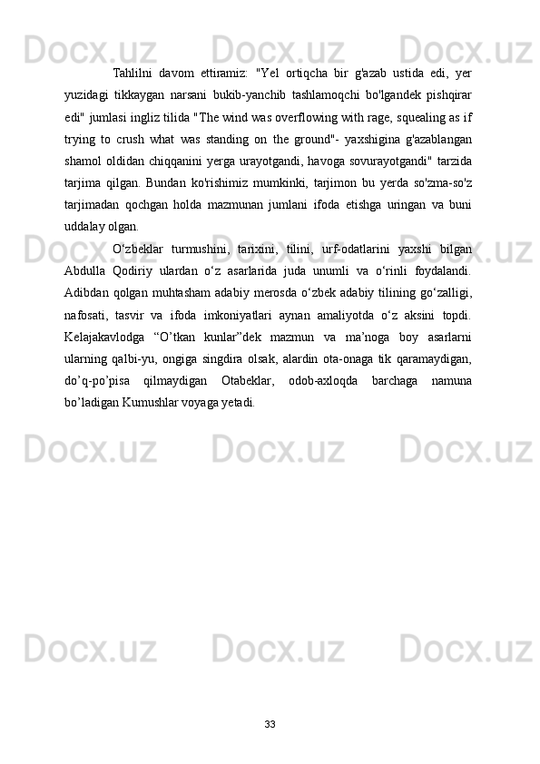 Tahlilni   davom   ettiramiz:   "Yel   ortiqcha   bir   g'azab   ustida   edi,   yer
yuzidagi   tikkaygan   narsani   bukib-yanchib   tashlamoqchi   bo'lgandek   pishqirar
edi" jumlasi ingliz tilida "The wind was overflowing with rage, squealing as if
trying   to   crush   what   was   standing   on   the   ground"-   yaxshigina   g'azablangan
shamol   oldidan  chiqqanini   yerga  urayotgandi,   havoga  sovurayotgandi"   tarzida
tarjima   qilgan.   Bundan   ko'rishimiz   mumkinki,   tarjimon   bu   yerda   so'zma-so'z
tarjimadan   qochgan   holda   mazmunan   jumlani   ifoda   etishga   uringan   va   buni
uddalay olgan.  
O‘zbeklar   turmushini,   tarixini,   tilini,   urf-odatlarini   yaxshi   bilgan
Abdulla   Qodiriy   ulardan   o‘z   asarlarida   juda   unumli   va   o‘rinli   foydalandi.
Adibdan  qolgan   muhtasham   adabiy   merosda   o‘zbek   adabiy   tilining   go‘zalligi,
nafosati,   tasvir   va   ifoda   imkoniyatlari   aynan   amaliyotda   o‘z   aksini   topdi.
Kelajakavlodga   “O’tkan   kunlar”dek   mazmun   va   ma’noga   boy   asarlarni
ularning   qalbi-yu,   ongiga   singdira   olsak,   alardin   ota-onaga   tik   qaramaydigan,
do’q-po’pisa   qilmaydigan   Otabeklar,   odob-axloqda   barchaga   namuna
bo’ladigan Kumushlar voyaga yetadi. 
33