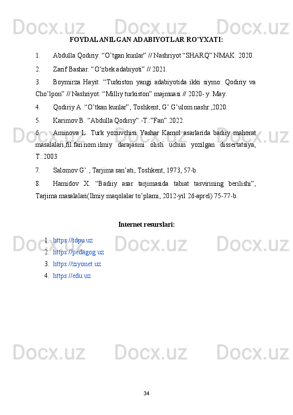 FOYDALANILGAN ADABIYOTLAR RO'YXATI:
1. Abdulla Qodiriy. “O’tgan kunlar” // Nashriyot “SHARQ” NMAK. 2020. 
2. Zarif Bashar. “O’zbek adabiyoti” // 2021. 
3. Boymirza   Hayit.   “Turkiston   yangi   adabiyotida   ikki   siymo:   Qodiriy   va
Cho’lpon” // Nashriyot: “Milliy turkiston” majmuasi // 2020- y. May.
4. Qodiriy A. “O’tkan kunlar”, Toshkent, G’.G’ulom nashr.,2020. 
5. Karimov B. “Abdulla Qodiriy”.-T.:”Fan”.2022.  
6. Aminova   L.   Turk   yozuvchisi   Yashar   Kamol   asarlarida   badiiy   mahorat
masalalari,fil.fan.nom.ilmiy   darajasini   olish   uchun   yozilgan   dissertatsiya,
T.:2003 
7. Salomov G’., Tarjima san’ati, Toshkent, 1973, 57-b. 
8. Hamidov   X.   “Badiiy   asar   tarjimasida   tabiat   tasvirining   berilishi”,
Tarjima masalalari(Ilmiy maqolalar to’plami, 2012-yil 26-aprel) 75-77-b. 
Internet resurslari:
1. https://tdpu.uz  
2. https://pedagog.uz  
3. https://ziyonet.uz  
4. https://edu.uz
34 