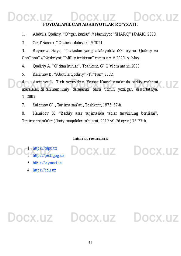 FOYDALANILGAN ADABIYOTLAR RO'YXATI:
1. Abdulla Qodiriy. “O’tgan kunlar” // Nashriyot “SHARQ” NMAK. 2020. 
2. Zarif Bashar. “O’zbek adabiyoti” // 2021. 
3. Boymirza   Hayit.   “Turkiston   yangi   adabiyotida   ikki   siymo:   Qodiriy   va
Cho’lpon” // Nashriyot: “Milliy turkiston” majmuasi // 2020- y. May.
4. Qodiriy A. “O’tkan kunlar”, Toshkent, G’.G’ulom nashr.,2020. 
5. Karimov B. “Abdulla Qodiriy”.-T.:”Fan”.2022.  
6. Aminova   L.   Turk   yozuvchisi   Yashar   Kamol   asarlarida   badiiy   mahorat
masalalari,fil.fan.nom.ilmiy   darajasini   olish   uchun   yozilgan   dissertatsiya,
T.:2003 
7. Salomov G’., Tarjima san’ati, Toshkent, 1973, 57-b. 
8. Hamidov   X.   “Badiiy   asar   tarjimasida   tabiat   tasvirining   berilishi”,
Tarjima masalalari(Ilmiy maqolalar to’plami, 2012-yil 26-aprel) 75-77-b. 
Internet resurslari:
1. https://tdpu.uz  
2. https://pedagog.uz  
3. https://ziyonet.uz  
4. https://edu.uz
34
