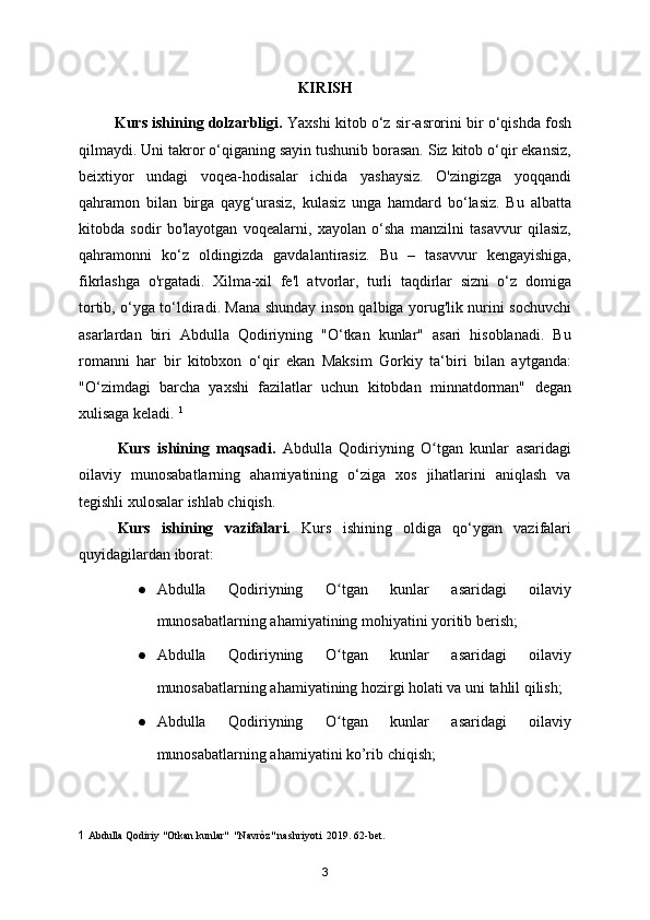 KIRISH
         Kurs ishining dolzarbligi.  Yaxshi kitob o‘z sir-asrorini bir o‘qishda fosh
qilmaydi. Uni takror o‘qiganing sayin tushunib borasan. Siz kitob o‘qir ekansiz,
beixtiyor   undagi   voqea-hodisalar   ichida   yashaysiz.   O'zingizga   yoqqandi
qahramon   bilan   birga   qayg‘urasiz,   kulasiz   unga   hamdard   bo‘lasiz.   Bu   albatta
kitobda   sodir   bo'layotgan   voqealarni,   xayolan   o‘sha   manzilni   tasavvur   qilasiz,
qahramonni   ko‘z   oldingizda   gavdalantirasiz.   Bu   –   tasavvur   kengayishiga,
fikrlashga   o'rgatadi.   Xilma-xil   fe'l   atvorlar,   turli   taqdirlar   sizni   o‘z   domiga
tortib, o‘yga to‘ldiradi. Mana shunday inson qalbiga yorug'lik nurini sochuvchi
asarlardan   biri   Abdulla   Qodiriyning   "O‘tkan   kunlar"   asari   hisoblanadi.   Bu
romanni   har   bir   kitobxon   o‘qir   ekan   Maksim   Gorkiy   ta‘biri   bilan   aytganda:
"O‘zimdagi   barcha   yaxshi   fazilatlar   uchun   kitobdan   minnatdorman"   degan
xulisaga keladi.  1
Kurs   ishining   maqsadi.   Abdulla   Qodiriyning   O tgan   kunlar   asaridagiʻ
oilaviy   munosabatlarning   ahamiyatining   o‘ziga   xos   jihatlarini   aniqlash   va
tegishli xulosalar ishlab chiqish.
Kurs   ishining   vazifalari.   Kurs   ishining   oldiga   qo‘ygan   vazifalari
quyidagilardan iborat:
● Abdulla   Qodiriyning   O tgan   kunlar   asaridagi   oilaviy	
ʻ
munosabatlarning ahamiyatining mohiyatini yoritib berish;
● Abdulla   Qodiriyning   O tgan   kunlar   asaridagi   oilaviy
ʻ
munosabatlarning ahamiyatining hozirgi holati va uni tahlil qilish;
● Abdulla   Qodiriyning   O tgan   kunlar   asaridagi   oilaviy
ʻ
munosabatlarning ahamiyatini ko’rib chiqish;
1   Abdulla Qodiriy "Otkan kunlar"  "Navròz" nashriyoti  2019. 62-bet. 
3 