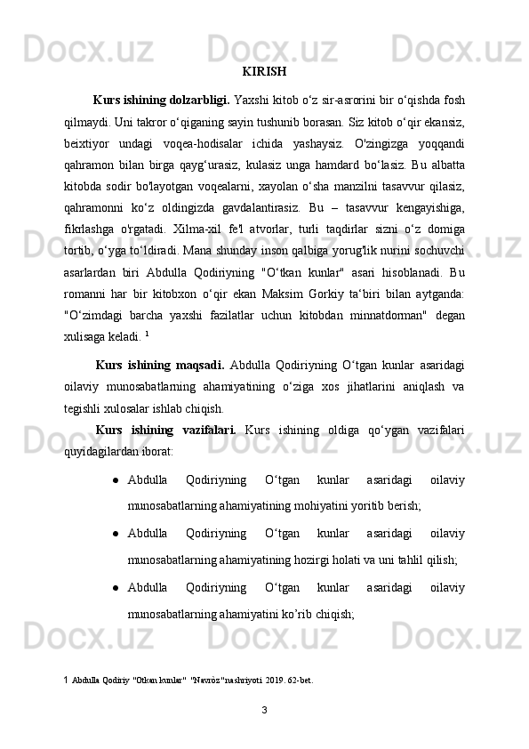 KIRISH
         Kurs ishining dolzarbligi.  Yaxshi kitob o‘z sir-asrorini bir o‘qishda fosh
qilmaydi. Uni takror o‘qiganing sayin tushunib borasan. Siz kitob o‘qir ekansiz,
beixtiyor   undagi   voqea-hodisalar   ichida   yashaysiz.   O'zingizga   yoqqandi
qahramon   bilan   birga   qayg‘urasiz,   kulasiz   unga   hamdard   bo‘lasiz.   Bu   albatta
kitobda   sodir   bo'layotgan   voqealarni,   xayolan   o‘sha   manzilni   tasavvur   qilasiz,
qahramonni   ko‘z   oldingizda   gavdalantirasiz.   Bu   –   tasavvur   kengayishiga,
fikrlashga   o'rgatadi.   Xilma-xil   fe'l   atvorlar,   turli   taqdirlar   sizni   o‘z   domiga
tortib, o‘yga to‘ldiradi. Mana shunday inson qalbiga yorug'lik nurini sochuvchi
asarlardan   biri   Abdulla   Qodiriyning   "O‘tkan   kunlar"   asari   hisoblanadi.   Bu
romanni   har   bir   kitobxon   o‘qir   ekan   Maksim   Gorkiy   ta‘biri   bilan   aytganda:
"O‘zimdagi   barcha   yaxshi   fazilatlar   uchun   kitobdan   minnatdorman"   degan
xulisaga keladi.  1
Kurs   ishining   maqsadi.   Abdulla   Qodiriyning   O tgan   kunlar   asaridagiʻ
oilaviy   munosabatlarning   ahamiyatining   o‘ziga   xos   jihatlarini   aniqlash   va
tegishli xulosalar ishlab chiqish.
Kurs   ishining   vazifalari.   Kurs   ishining   oldiga   qo‘ygan   vazifalari
quyidagilardan iborat:
● Abdulla   Qodiriyning   O tgan   kunlar   asaridagi   oilaviy	
ʻ
munosabatlarning ahamiyatining mohiyatini yoritib berish;
● Abdulla   Qodiriyning   O tgan   kunlar   asaridagi   oilaviy
ʻ
munosabatlarning ahamiyatining hozirgi holati va uni tahlil qilish;
● Abdulla   Qodiriyning   O tgan   kunlar   asaridagi   oilaviy
ʻ
munosabatlarning ahamiyatini ko’rib chiqish;
1   Abdulla Qodiriy "Otkan kunlar"  "Navròz" nashriyoti  2019. 62-bet. 
3
