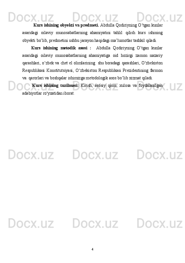 Kurs ishining obyekti va predmeti.  Abdulla Qodiriyning O tgan kunlarʻ
asaridagi   oilaviy   munosabatlarning   ahamiyatini   tahlil   qilish   kurs   ishining
obyekti bo’lib, predmetini ushbu jarayon haqidagi ma’lumotlar tashkil qiladi.
Kurs   ishining   metodik   asosi   :     Abdulla   Qodiriyning   O tgan   kunlar
ʻ
asaridagi   oilaviy   munosabatlarning   ahamiyatiga   oid   hozirgi   zamon   nazariy
qarashlari, o zbek va chet el olimlarining   shu boradagi qarashlari, O zbekiston	
ʻ ʻ
Respublikasi   Konstitutsiyasi,   O zbekiston   Respublikasi   Prezidentining   farmon	
ʻ
va  qarorlari va boshqalar ishimizga metodologik asos bo lib xizmat qiladi.	
ʻ
          Kurs   ishining   tuzilmasi:   Kirish,   asosiy   qism,   xulosa   va   foydalanilgan
adabiyotlar ro'yxatidan iborat.
4 