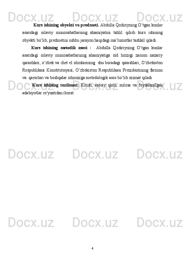 Kurs ishining obyekti va predmeti.  Abdulla Qodiriyning O tgan kunlarʻ
asaridagi   oilaviy   munosabatlarning   ahamiyatini   tahlil   qilish   kurs   ishining
obyekti bo’lib, predmetini ushbu jarayon haqidagi ma’lumotlar tashkil qiladi.
Kurs   ishining   metodik   asosi   :     Abdulla   Qodiriyning   O tgan   kunlar
ʻ
asaridagi   oilaviy   munosabatlarning   ahamiyatiga   oid   hozirgi   zamon   nazariy
qarashlari, o zbek va chet el olimlarining   shu boradagi qarashlari, O zbekiston	
ʻ ʻ
Respublikasi   Konstitutsiyasi,   O zbekiston   Respublikasi   Prezidentining   farmon	
ʻ
va  qarorlari va boshqalar ishimizga metodologik asos bo lib xizmat qiladi.	
ʻ
          Kurs   ishining   tuzilmasi:   Kirish,   asosiy   qism,   xulosa   va   foydalanilgan
adabiyotlar ro'yxatidan iborat.
4