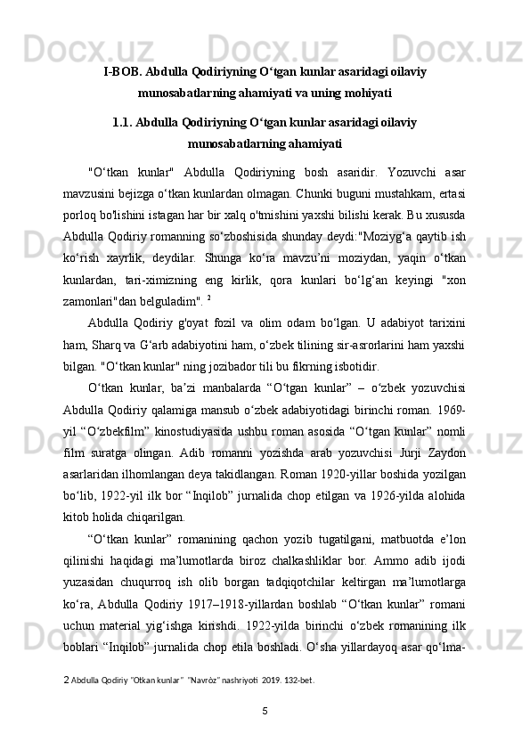 I-BOB. Abdulla Qodiriyning O tgan kunlar asaridagi oilaviyʻ
munosabatlarning ahamiyati va uning mohiyati
1.1. Abdulla Qodiriyning O tgan kunlar asaridagi oilaviy	
ʻ
munosabatlarning ahamiyati
"O‘tkan   kunlar"   Abdulla   Qodiriyning   bosh   asaridir.   Yozuvchi   asar
mavzusini bejizga o‘tkan kunlardan olmagan. Chunki buguni mustahkam, ertasi
porloq bo'lishini istagan har bir xalq o'tmishini yaxshi bilishi kerak. Bu xususda
Abdulla Qodiriy romanning so‘zboshisida  shunday deydi:"Moziyg‘a qaytib ish
ko‘rish   xayrlik,   deydilar.   Shunga   ko‘ra   mavzu’ni   moziydan,   yaqin   o‘tkan
kunlardan,   tari-ximizning   eng   kirlik,   qora   kunlari   bo‘lg‘an   keyingi   "xon
zamonlari"dan belguladim".  2
Abdulla   Qodiriy   g'oyat   fozil   va   olim   odam   bo‘lgan.   U   adabiyot   tarixini
ham, Sharq va G‘arb adabiyotini ham, o‘zbek tilining sir-asrorlarini ham yaxshi
bilgan. "O‘tkan kunlar" ning jozibador tili bu fikrning isbotidir.  
O tkan   kunlar,   ba zi   manbalarda   “O tgan   kunlar”   –   o zbek   yozuvchisi	
ʻ ʼ ʻ ʻ
Abdulla Qodiriy   qalamiga mansub o zbek adabiyotidagi  birinchi  roman. 1969-	
ʻ
yil   “O zbekfilm”  	
ʻ kinostudiyasida   ushbu   roman   asosida   “O tgan   kunlar”  	ʻ nomli
film   suratga   olingan.   Adib   romanni   yozishda   arab   yozuvchisi   Jurji   Zaydon
asarlaridan ilhomlangan deya takidlangan. Roman 1920-yillar boshida yozilgan
bo lib,   1922-yil   ilk   bor   “Inqilob”   jurnalida   chop   etilgan   va   1926-yilda   alohida	
ʻ
kitob holida chiqarilgan. 
“O‘tkan   kunlar”   romanining   qachon   yozib   tugatilgani,   matbuotda   e’lon
qilinishi   haqidagi   ma’lumotlarda   biroz   chalkashliklar   bor.   Ammo   adib   ijodi
yuzasidan   chuqurroq   ish   olib   borgan   tadqiqotchilar   keltirgan   ma’lumotlarga
ko‘ra,   Abdulla   Qodiriy   1917–1918-yillardan   boshlab   “O‘tkan   kunlar”   romani
uchun   material   yig‘ishga   kirishdi.   1922-yilda   birinchi   o‘zbek   romanining   ilk
boblari  “Inqilob” jurnalida chop etila boshladi. O‘sha yillardayoq asar qo‘lma-
2  Abdulla Qodiriy "Otkan kunlar"  "Navròz" nashriyoti  2019. 132-bet. 
5