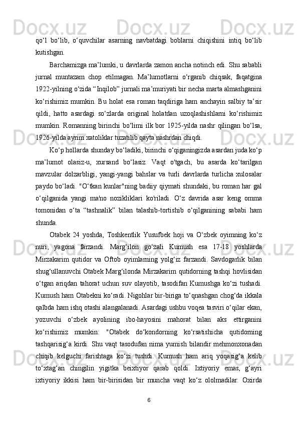 qo‘l   bo‘lib,   o‘quvchilar   asarning   navbatdagi   boblarni   chiqishini   intiq   bo‘lib
kutishgan. 
Barchamizga ma’lumki, u davrlarda zamon ancha notinch edi. Shu sababli
jurnal   muntazam   chop   etilmagan.   Ma’lumotlarni   o‘rganib   chiqsak,   faqatgina
1922-yilning o‘zida “Inqilob” jurnali ma’muriyati bir necha marta almashganini
ko‘rishimiz   mumkin.   Bu   holat   esa   roman   taqdiriga   ham   anchayin   salbiy   ta’sir
qildi,   hatto   asardagi   so‘zlarda   original   holatdan   uzoqlashishlarni   ko‘rishimiz
mumkin. Romanning birinchi  bo‘limi  ilk bor 1925-yilda nashr  qilingan bo‘lsa,
1926-yilda ayrim xatoliklar tuzatilib qayta nashrdan chiqdi. 
Ko‘p hollarda shunday bo‘ladiki, birinchi o‘qiganingizda asardan juda ko‘p
ma’lumot   olasiz-u,   xursand   bo‘lasiz.   Vaqt   o'tgach,   bu   asarda   ko‘tarilgan
mavzular   dolzarbligi,   yangi-yangi   bahslar   va   turli   davrlarda   turlicha   xulosalar
paydo bo‘ladi. "O‘tkan kunlar"ning badiiy qiymati shundaki, bu roman har gal
o‘qilganida   yangi   ma'no   nozikliklari   ko'riladi.   O‘z   davrida   asar   keng   omma
tomonidan   o‘ta   “tashnalik”   bilan   talashib-tortishib   o‘qilganining   sababi   ham
shunda.  
Otabek   24   yoshda,   Toshkentlik   Yusufbek   hoji   va   O‘zbek   oyimning   ko‘z
nuri,   yagona   farzandi.   Marg‘ilon   go‘zali   Kumush   esa   17-18   yoshlarda
Mirzakarim   qutidor   va   Oftob   oyimlarning   yolg‘iz   farzandi.   Savdogarlik   bilan
shug‘ullanuvchi Otabek Marg‘ilonda Mirzakarim qutidorning tashqi  hovlisidan
o‘tgan   ariqdan   tahorat   uchun   suv   olayotib,   tasodifan   Kumushga   ko‘zi   tushadi.
Kumush ham Otabekni ko‘radi. Nigohlar bir-biriga to‘qnashgan chog‘da ikkala
qalbda ham ishq otashi alangalanadi. Asardagi ushbu voqea tasviri o‘qilar ekan,
yozuvchi   o‘zbek   ayolining   ibo-hayosini   mahorat   bilan   aks   ettirganini
ko‘rishimiz   mumkin:   "Otabek   do‘kondorning   ko‘rsatishicha   qutidorning
tashqarisig‘a   kirdi.   Shu   vaqt   tasodufan   nima   yumish   bilandir   mehmonxonadan
chiqib   kelguchi   farishtaga   ko‘zi   tushdi.   Kumush   ham   ariq   yoqasig‘a   kelib
to‘xtag‘an   chingilin   yigitka   beixtiyor   qarab   qoldi.   Ixtiyoriy   emas,   g‘ayri
ixtiyoriy   ikkisi   ham   bir-birisidan   bir   muncha   vaqt   ko‘z   ololmadilar.   Oxirda
6 