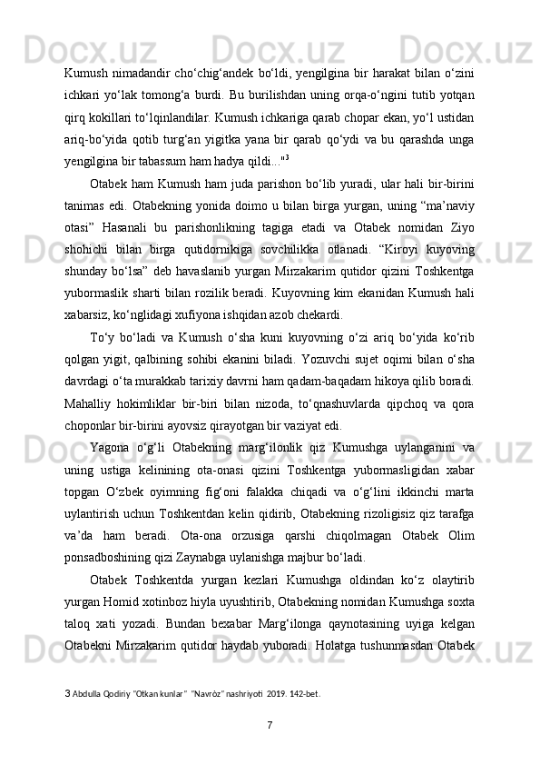 Kumush  nimadandir   cho‘chig‘andek   bo‘ldi,  yengilgina  bir   harakat   bilan  o‘zini
ichkari   yo‘lak  tomong‘a  burdi.  Bu   burilishdan   uning  orqa-o‘ngini   tutib   yotqan
qirq kokillari to‘lqinlandilar. Kumush ichkariga qarab chopar ekan, yo‘l ustidan
ariq-bo‘yida   qotib   turg‘an   yigitka   yana   bir   qarab   qo‘ydi   va   bu   qarashda   unga
yengilgina bir tabassum ham hadya qildi..." 3
 
Otabek  ham  Kumush  ham   juda parishon  bo‘lib  yuradi, ular  hali   bir-birini
tanimas   edi.   Otabekning   yonida   doimo   u   bilan   birga   yurgan,   uning   “ma’naviy
otasi”   Hasanali   bu   parishonlikning   tagiga   etadi   va   Otabek   nomidan   Ziyo
shohichi   bilan   birga   qutidornikiga   sovchilikka   otlanadi.   “Kiroyi   kuyoving
shunday   bo‘lsa”   deb   havaslanib   yurgan   Mirzakarim   qutidor   qizini   Toshkentga
yubormaslik  sharti  bilan rozilik beradi. Kuyovning kim  ekanidan Kumush  hali
xabarsiz, ko‘nglidagi xufiyona ishqidan azob chekardi. 
To‘y   bo‘ladi   va   Kumush   o‘sha   kuni   kuyovning   o‘zi   ariq   bo‘yida   ko‘rib
qolgan yigit, qalbining sohibi  ekanini  biladi. Yozuvchi  sujet  oqimi  bilan  o‘sha
davrdagi o‘ta murakkab tarixiy davrni ham qadam-baqadam hikoya qilib boradi.
Mahalliy   hokimliklar   bir-biri   bilan   nizoda,   to‘qnashuvlarda   qipchoq   va   qora
choponlar bir-birini ayovsiz qirayotgan bir vaziyat edi. 
Yagona   o‘g‘li   Otabekning   marg‘ilonlik   qiz   Kumushga   uylanganini   va
uning   ustiga   kelinining   ota-onasi   qizini   Toshkentga   yubormasligidan   xabar
topgan   O‘zbek   oyimning   fig‘oni   falakka   chiqadi   va   o‘g‘lini   ikkinchi   marta
uylantirish  uchun Toshkentdan  kelin qidirib, Otabekning  rizoligisiz  qiz tarafga
va’da   ham   beradi.   Ota-ona   orzusiga   qarshi   chiqolmagan   Otabek   Olim
ponsadboshining qizi Zaynabga uylanishga majbur bo‘ladi. 
Otabek   Toshkentda   yurgan   kezlari   Kumushga   oldindan   ko‘z   olaytirib
yurgan Homid xotinboz hiyla uyushtirib, Otabekning nomidan Kumushga soxta
taloq   xati   yozadi.   Bundan   bexabar   Marg‘ilonga   qaynotasining   uyiga   kelgan
Otabekni   Mirzakarim   qutidor   haydab   yuboradi.   Holatga   tushunmasdan   Otabek
3  Abdulla Qodiriy "Otkan kunlar"  "Navròz" nashriyoti  2019. 142-bet.  
7
