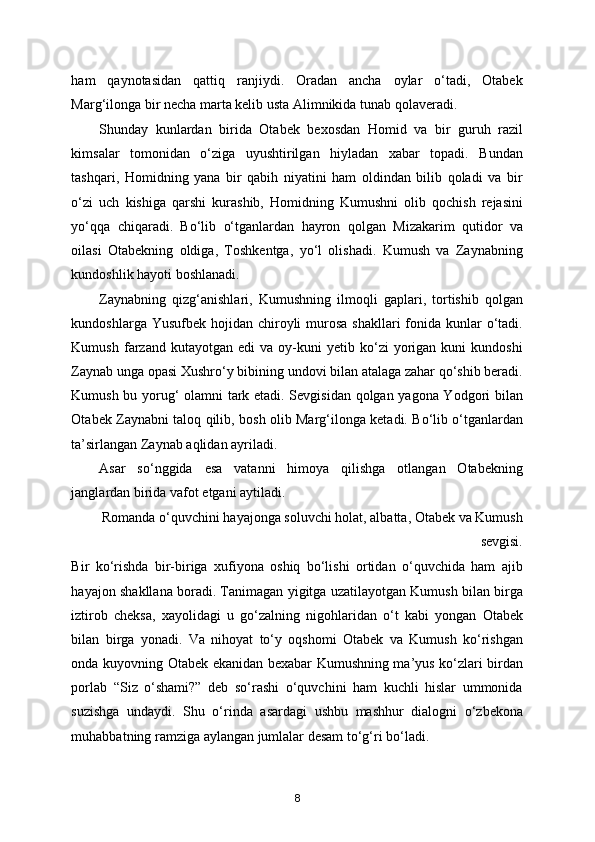 ham   qaynotasidan   qattiq   ranjiydi.   Oradan   ancha   oylar   o‘tadi,   Otabek
Marg‘ilonga bir necha marta kelib usta Alimnikida tunab qolaveradi. 
Shunday   kunlardan   birida   Otabek   bexosdan   Homid   va   bir   guruh   razil
kimsalar   tomonidan   o‘ziga   uyushtirilgan   hiyladan   xabar   topadi.   Bundan
tashqari,   Homidning   yana   bir   qabih   niyatini   ham   oldindan   bilib   qoladi   va   bir
o‘zi   uch   kishiga   qarshi   kurashib,   Homidning   Kumushni   olib   qochish   rejasini
yo‘qqa   chiqaradi.   Bo‘lib   o‘tganlardan   hayron   qolgan   Mizakarim   qutidor   va
oilasi   Otabekning   oldiga,   Toshkentga,   yo‘l   olishadi.   Kumush   va   Zaynabning
kundoshlik hayoti boshlanadi. 
Zaynabning   qizg‘anishlari,   Kumushning   ilmoqli   gaplari,   tortishib   qolgan
kundoshlarga Yusufbek hojidan chiroyli  murosa  shakllari  fonida kunlar  o‘tadi.
Kumush   farzand   kutayotgan   edi   va   oy-kuni   yetib  ko‘zi   yorigan   kuni   kundoshi
Zaynab unga opasi Xushro‘y bibining undovi bilan atalaga zahar qo‘shib beradi.
Kumush bu yorug‘ olamni tark etadi. Sevgisidan qolgan yagona Yodgori bilan
Otabek Zaynabni taloq qilib, bosh olib Marg‘ilonga ketadi. Bo‘lib o‘tganlardan
ta’sirlangan Zaynab aqlidan ayriladi. 
Asar   so‘nggida   esa   vatanni   himoya   qilishga   otlangan   Otabekning
janglardan birida vafot etgani aytiladi. 
Romanda o‘quvchini hayajonga soluvchi holat, albatta, Otabek va Kumush
sevgisi. 
Bir   ko‘rishda   bir-biriga   xufiyona   oshiq   bo‘lishi   ortidan   o‘quvchida   ham   ajib
hayajon shakllana boradi. Tanimagan yigitga uzatilayotgan Kumush bilan birga
iztirob   cheksa,   xayolidagi   u   go‘zalning   nigohlaridan   o‘t   kabi   yongan   Otabek
bilan   birga   yonadi.   Va   nihoyat   to‘y   oqshomi   Otabek   va   Kumush   ko‘rishgan
onda kuyovning Otabek ekanidan bexabar Kumushning ma’yus ko‘zlari birdan
porlab   “Siz   o‘shami?”   deb   so‘rashi   o‘quvchini   ham   kuchli   hislar   ummonida
suzishga   undaydi.   Shu   o‘rinda   asardagi   ushbu   mashhur   dialogni   o‘zbekona
muhabbatning ramziga aylangan jumlalar desam to‘g‘ri bo‘ladi. 
8