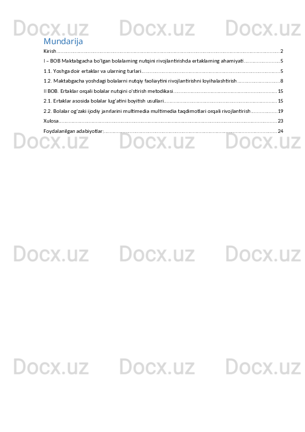 Mundarija
Kirish ............................................................................................................................................................ 2
I – BOB Maktabgacha bo’lgan bolalarning nutqini rivojlantirishda ertaklarning ahamiyati ......................... 5
1.1. Yoshga doir ertaklar va ularning turlari ................................................................................................. 5
1.2. Maktabgacha yoshdagi bolalarni nutqiy faoliaytini rivojlantirishni loyihalashtirish .............................. 8
II BOB. Ertaklar orqali bolalar nutqini o’stirish metodikasi ........................................................................ 15
2.1. Ertaklar asosida bolalar lug’atini boyitish usullari ............................................................................... 15
2.2. Bolalar og’zaki ijodiy janrlarini multimedia multimedia taqdimotlari orqali rivojlantirish .................. 19
Xulosa ........................................................................................................................................................ 23
Foydalanilgan adabiyotlar: ........................................................................................................................ 24 