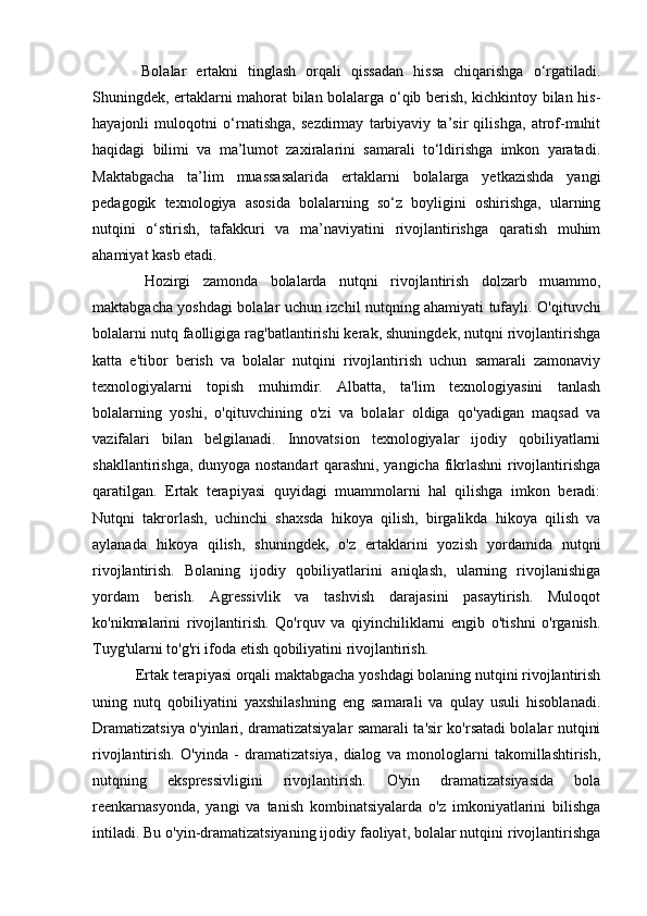   Bolalar   ertakni   tinglash   orqali   qissadan   hissa   chiqarishga   o‘rgatiladi.
Shuningdek, ertaklarni mahorat bilan bolalarga o‘qib berish, kichkintoy bilan his-
hayajonli   muloqotni   o‘rnatishga,   sezdirmay   tarbiyaviy   ta’sir   qilishga,   atrof-muhit
haqidagi   bilimi   va   ma’lumot   zaxiralarini   samarali   to‘ldirishga   imkon   yaratadi.
Maktabgacha   ta’lim   muassasalarida   ertaklarni   bolalarga   yetkazishda   yangi
pedagogik   texnologiya   asosida   bolalarning   so‘z   boyligini   oshirishga,   ularning
nutqini   o‘stirish,   tafakkuri   va   ma’naviyatini   rivojlantirishga   qaratish   muhim
ahamiyat kasb etadi.
  Hozirgi   zamonda   bolalarda   nutqni   rivojlantirish   dolzarb   muammo,
maktabgacha yoshdagi bolalar uchun izchil nutqning ahamiyati tufayli. O'qituvchi
bolalarni nutq faolligiga rag'batlantirishi kerak, shuningdek, nutqni rivojlantirishga
katta   e'tibor   berish   va   bolalar   nutqini   rivojlantirish   uchun   samarali   zamonaviy
texnologiyalarni   topish   muhimdir.   Albatta,   ta'lim   texnologiyasini   tanlash
bolalarning   yoshi,   o'qituvchining   o'zi   va   bolalar   oldiga   qo'yadigan   maqsad   va
vazifalari   bilan   belgilanadi.   Innovatsion   texnologiyalar   ijodiy   qobiliyatlarni
shakllantirishga, dunyoga nostandart qarashni, yangicha fikrlashni rivojlantirishga
qaratilgan.   Ertak   terapiyasi   quyidagi   muammolarni   hal   qilishga   imkon   beradi:
Nutqni   takrorlash,   uchinchi   shaxsda   hikoya   qilish,   birgalikda   hikoya   qilish   va
aylanada   hikoya   qilish,   shuningdek,   o'z   ertaklarini   yozish   yordamida   nutqni
rivojlantirish.   Bolaning   ijodiy   qobiliyatlarini   aniqlash,   ularning   rivojlanishiga
yordam   berish.   Agressivlik   va   tashvish   darajasini   pasaytirish.   Muloqot
ko'nikmalarini   rivojlantirish.   Qo'rquv   va   qiyinchiliklarni   engib   o'tishni   o'rganish.
Tuyg'ularni to'g'ri ifoda etish qobiliyatini rivojlantirish. 
 Ertak terapiyasi orqali maktabgacha yoshdagi bolaning nutqini rivojlantirish
uning   nutq   qobiliyatini   yaxshilashning   eng   samarali   va   qulay   usuli   hisoblanadi.
Dramatizatsiya o'yinlari, dramatizatsiyalar samarali ta'sir ko'rsatadi bolalar nutqini
rivojlantirish.   O'yinda   -   dramatizatsiya,   dialog   va   monologlarni   takomillashtirish,
nutqning   ekspressivligini   rivojlantirish.   O'yin   dramatizatsiyasida   bola
reenkarnasyonda,   yangi   va   tanish   kombinatsiyalarda   o'z   imkoniyatlarini   bilishga
intiladi. Bu o'yin-dramatizatsiyaning ijodiy faoliyat, bolalar nutqini rivojlantirishga 