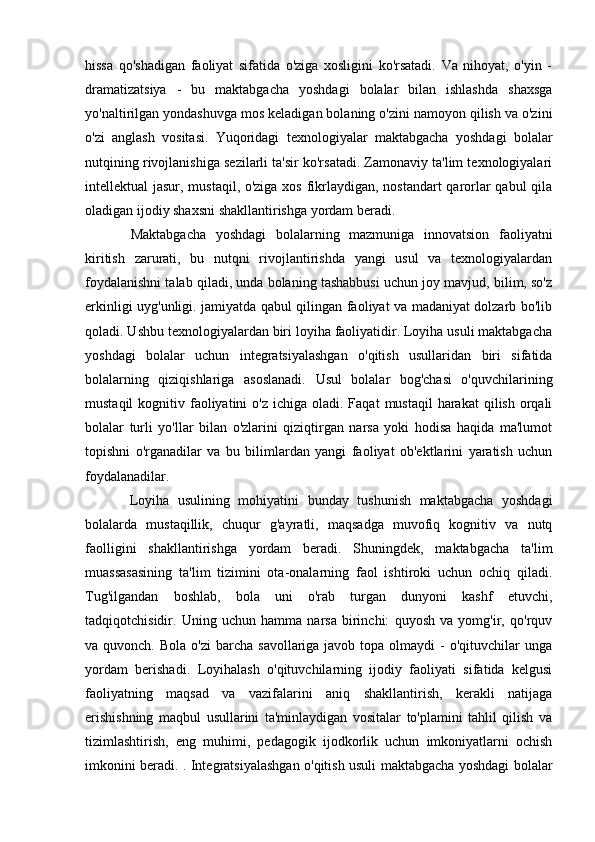 hissa   qo'shadigan   faoliyat   sifatida   o'ziga   xosligini   ko'rsatadi.   Va   nihoyat,   o'yin   -
dramatizatsiya   -   bu   maktabgacha   yoshdagi   bolalar   bilan   ishlashda   shaxsga
yo'naltirilgan yondashuvga mos keladigan bolaning o'zini namoyon qilish va o'zini
o'zi   anglash   vositasi.   Yuqoridagi   texnologiyalar   maktabgacha   yoshdagi   bolalar
nutqining rivojlanishiga sezilarli ta'sir ko'rsatadi. Zamonaviy ta'lim texnologiyalari
intellektual jasur, mustaqil, o'ziga xos fikrlaydigan, nostandart qarorlar qabul qila
oladigan ijodiy shaxsni shakllantirishga yordam beradi.  
  Maktabgacha   yoshdagi   bolalarning   mazmuniga   innovatsion   faoliyatni
kiritish   zarurati,   bu   nutqni   rivojlantirishda   yangi   usul   va   texnologiyalardan
foydalanishni talab qiladi, unda bolaning tashabbusi uchun joy mavjud, bilim, so'z
erkinligi uyg'unligi. jamiyatda qabul qilingan faoliyat va madaniyat dolzarb bo'lib
qoladi. Ushbu texnologiyalardan biri loyiha faoliyatidir. Loyiha usuli maktabgacha
yoshdagi   bolalar   uchun   integratsiyalashgan   o'qitish   usullaridan   biri   sifatida
bolalarning   qiziqishlariga   asoslanadi.   Usul   bolalar   bog'chasi   o'quvchilarining
mustaqil   kognitiv  faoliyatini   o'z  ichiga oladi.  Faqat   mustaqil  harakat   qilish  orqali
bolalar   turli   yo'llar   bilan   o'zlarini   qiziqtirgan   narsa   yoki   hodisa   haqida   ma'lumot
topishni   o'rganadilar   va   bu   bilimlardan   yangi   faoliyat   ob'ektlarini   yaratish   uchun
foydalanadilar. 
  Loyiha   usulining   mohiyatini   bunday   tushunish   maktabgacha   yoshdagi
bolalarda   mustaqillik,   chuqur   g'ayratli,   maqsadga   muvofiq   kognitiv   va   nutq
faolligini   shakllantirishga   yordam   beradi.   Shuningdek,   maktabgacha   ta'lim
muassasasining   ta'lim   tizimini   ota-onalarning   faol   ishtiroki   uchun   ochiq   qiladi.
Tug'ilgandan   boshlab,   bola   uni   o'rab   turgan   dunyoni   kashf   etuvchi,
tadqiqotchisidir.   Uning   uchun   hamma   narsa   birinchi:   quyosh   va   yomg'ir,   qo'rquv
va quvonch.  Bola  o'zi   barcha  savollariga javob  topa  olmaydi   -  o'qituvchilar  unga
yordam   berishadi.   Loyihalash   o'qituvchilarning   ijodiy   faoliyati   sifatida   kelgusi
faoliyatning   maqsad   va   vazifalarini   aniq   shakllantirish,   kerakli   natijaga
erishishning   maqbul   usullarini   ta'minlaydigan   vositalar   to'plamini   tahlil   qilish   va
tizimlashtirish,   eng   muhimi,   pedagogik   ijodkorlik   uchun   imkoniyatlarni   ochish
imkonini beradi. . Integratsiyalashgan o'qitish usuli maktabgacha yoshdagi bolalar 