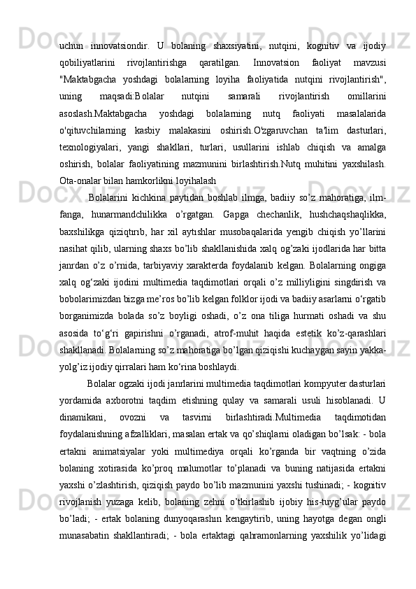 uchun   innovatsiondir.   U   bolaning   shaxsiyatini,   nutqini,   kognitiv   va   ijodiy
qobiliyatlarini   rivojlantirishga   qaratilgan.   Innovatsion   faoliyat   mavzusi
"Maktabgacha   yoshdagi   bolalarning   loyiha   faoliyatida   nutqini   rivojlantirish",
uning   maqsadi:Bolalar   nutqini   samarali   rivojlantirish   omillarini
asoslash.Maktabgacha   yoshdagi   bolalarning   nutq   faoliyati   masalalarida
o'qituvchilarning   kasbiy   malakasini   oshirish.O'zgaruvchan   ta'lim   dasturlari,
texnologiyalari,   yangi   shakllari,   turlari,   usullarini   ishlab   chiqish   va   amalga
oshirish,   bolalar   faoliyatining   mazmunini   birlashtirish.Nutq   muhitini   yaxshilash.
Ota-onalar bilan hamkorlikni loyihalash
  Bolalarini   kichkina   paytidan   boshlab   ilmga,   badiiy   so’z   mahoratiga,   ilm-
fanga,   hunarmandсhilikka   o’rgatgan.   Gapga   chechanlik,   hushchaqshaqlikka,
baxshilikga   qiziqtırıb,   har   xil   aytıshlar   musobaqalarida   yengib   chiqish   yo’llarini
nasihat qilib, ularning shaxs bo’lib shakllanishida xalq og’zaki ijodlarida har bitta
janrdan   o’z   o’rnida,   tarbiyaviy   xarakterda   foydalanib   kelgan.   Bolalarning   ongiga
xalq   og‘zaki   ijodini   multimedia   taqdimotlari   orqali   o’z   milliyligini   singdirish   va
bobolarimizdan bizga me’ros bo’lib kelgan folklor ijodi va badiiy asarlarni o‘rgatib
borganimizda   bolada   so’z   boyligi   oshadi,   o’z   ona   tiliga   hurmati   oshadi   va   shu
asosida   to‘g‘ri   gapirishni   o’rganadi,   atrof-muhit   haqida   estetik   ko’z-qarashlari
shakllanadi. Bolalarning so’z mahoratiga bo’lgan qiziqishi kuchaygan sayin yakka-
yolg’iz ijodiy qirralari ham ko‘rina boshlaydi.
 Bolalar ogzaki ijodi janrlarini multimedia taqdimotlari kompyuter dasturlari
yordamida   axborotni   taqdim   etishning   qulay   va   samarali   usuli   hisoblanadi.   U
dinamikani,   ovozni   va   tasvirni   birlashtiradi.Multimedia   taqdimotidan
foydalanishning afzalliklari, masalan ertak va qo’shiqlarni oladigan bo’lsak: - bola
ertakni   animatsiyalar   yoki   multimediya   orqali   ko’rganda   bir   vaqtning   o’zida
bolaning   xotirasida   ko’proq   malumotlar   to’planadi   va   buning   natijasida   ertakni
yaxshi o’zlashtirish, qiziqish paydo bo’lib mazmunini yaxshi tushinadi; - kognitiv
rivojlanish   yuzaga   kelib,   bolaning   zehni   o’tkirlashib   ijobiy   his-tuyg’ular   paydo
bo’ladi;   -   ertak   bolaning   dunyoqarashın   kengaytirib,   uning   hayotga   degan   ongli
munasabatin   shakllantiradi;   -   bola   ertaktagi   qahramonlarning   yaxshilik   yo’lidagi 