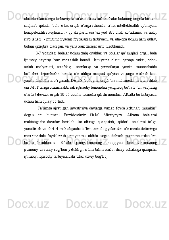 obrazlaridan o’ziga tarbiaviy ta’sirlar olib bu tushunchalar bolaning ongida bir umr
saqlanib   qoladi.-   bola   ertak   orqali   o’ziga   ishonchi   ortib,   intellektuallik   qobiliyati,
kompetentlik rivojlanadi; - qo’shiqlarni esa tez yod etib olish ko’nikmasi va nutqi
rivojlanadi; - multimediyadan foydalanish tarbiyachi va ota-ona uchun ham qulay,
bolani qiziqtira oladigan, va yana kam xarajat usul hisoblanadi.
  3-7 yoshdagi bolalar uchun xalq ertaklari va bolalar qo’shiqlari orqali bola
ijtimoiy   hayotga   ham   moslashib   boradi.   Jamiyatda   o’zini   qanaqa   tutish,   odob-
axloh   me’yorlari,   atrofdagi   insonlarga   va   jonzotlarga   yaxshi   munosabatda
bo’lishni,   tejomkorlik   hamda   o’z   oldiga   maqsad   qo’yish   va   unga   erishish   kabi
yaxshi fazilatlarni o’rganadi. Demak, bu loyiha orqali biz multimedia tarzida ishlab
uni MTT lariga ommalashtirsak iqtisodiy tomondan yengilroq bo’ladi, bir vaqtning
o’zida televizor orqali 20-25 bolalar tomosha qilishi mumkin. Albatta bu tarbiyachi
uchun ham qulay bo’ladi.
  “Ta’limga ajratilgan investitsiya davlatga yuzlap foyda keltirishi mumkin”
degan   edi   hurmatli   Prezidentimiz   Sh.M.   Mirziyoyev.   Albatta   bolalarni
maktabgacha   davrdan   boshlab   ilm   olishga   qiziqtirish,   iqtidorli   bolalarni   to’gri
yunaltirish va chet el maktabgacha ta’lim texnologiyalaridan o’z mentalitetimizga
mos   ravishda   foydalanish   jamiyatimiz   oldida   turgan   dolzarb   muammolardan   biri
bo’lib   hisoblanadi.   Sababi,   jamiyatimizning   taraqqiyoti   farzandlarimizning
jismoniy va ruhiy sog’lom yetukligi, sifatli bilim olishi, ilmiy sohalarga qiziqishi,
ijtimoiy, iqtisodiy tarbiyalanishi bilan uzviy bog’liq. 