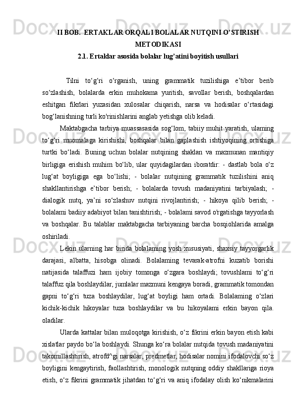 II BOB.   ERTAKLAR ORQALI BOLALAR NUTQINI O’STIRISH
METODIKASI
2.1. Ertaklar asosida bolalar lug’atini boyitish usullari
  Tilni   to‘g‘ri   o‘rganish,   uning   grammatik   tuzilishiga   e’tibor   berib
so‘zlashish,   bolalarda   erkin   muhokama   yuritish,   savollar   berish,   boshqalardan
eshitgan   fikrlari   yuzasidan   xulosalar   chiqarish,   narsa   va   hodisalar   o‘rtasidagi
bog‘lanishning turli ko'rinishlarini anglab yetishga olib keladi. 
Maktabgacha  tarbiya muassasasida  sog‘lom, tabiiy muhit  yaratish, ulaming
to‘g‘ri   muomalaga   kirishishi,   boshqalar   bilan   gaplashish   ishtiyoqining   ortishiga
turtki   bo‘ladi.   Buning   uchun   bolalar   nutqining   shaklan   va   mazmunan   mantiqiy
birligiga   erishish   muhim   bo‘lib,   ular   quyidagilardan   iboratdir:   -   dastlab   bola   o‘z
lug‘at   boyligiga   ega   bo‘lishi;   -   bolalar   nutqining   grammatik   tuzilishini   aniq
shakllantirishga   e’tibor   berish;   -   bolalarda   tovush   madaniyatini   tarbiyalash;   -
dialogik   nutq,   ya’ni   so‘zlashuv   nutqini   rivojlantirish;   -   hikoya   qilib   berish;   -
bolalami badiiy adabiyot bilan tanishtirish; - bolalami savod o'rgatishga tayyorlash
va   boshqalar.   Bu   talablar   maktabgacha   tarbiyaning   barcha   bosqiohlarida   amalga
oshiriladi. 
Lekin   ularning   har   birida   bolalaming   yosh   xususiyati,   shaxsiy   tayyorgarlik
darajasi,   albatta,   hisobga   olinadi.   Bolalaming   tevarak-atrofni   kuzatib   borishi
natijasida   talaffuzi   ham   ijobiy   tomonga   o‘zgara   boshlaydi;   tovushlami   to‘g‘ri
talaffuz qila boshlaydilar, jumlalar mazmuni kengaya boradi, grammatik tomondan
gapni   to‘g‘ri   tuza   boshlaydilar,   lug‘at   boyligi   ham   ortadi.   Bolalaming   o‘zlari
kichik-kichik   hikoyalar   tuza   boshlaydilar   va   bu   hikoyalami   erkin   bayon   qila.
oladilar. 
Ularda kattalar bilan muloqotga kirishish, o‘z fikrini erkin bayon etish kabi
xislatlar paydo bo‘la boshlaydi. Shunga ko‘ra bolalar nutqida tovush madaniyatini
takomillashtirish, atrofd^gi narsalar, predmetlar, hodisalar nomini ifodalovchi so‘z
boyligini   kengaytirish,   faollashtirish,   monologik  nutqning   oddiy  shakllariga   rioya
etish,  o‘z  fikrini  grammatik  jihatdan  to‘g‘ri  va  aniq ifodalay  olish  ko‘nikmalarini 