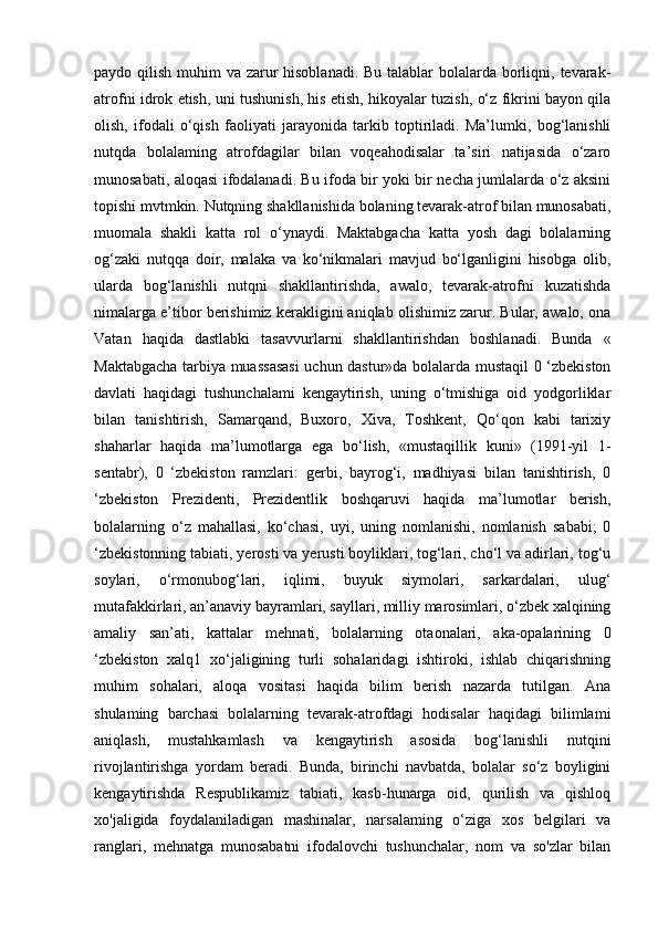 paydo qilish muhim va zarur hisoblanadi. Bu talablar bolalarda borliqni, tevarak-
atrofni idrok etish, uni tushunish, his etish, hikoyalar tuzish, o‘z fikrini bayon qila
olish,   ifodali   o‘qish   faoliyati   jarayonida   tarkib   toptiriladi.   Ma’lumki,   bog‘lanishli
nutqda   bolalaming   atrofdagilar   bilan   voqeahodisalar   ta’siri   natijasida   o‘zaro
munosabati, aloqasi ifodalanadi. Bu ifoda bir yoki bir necha jumlalarda o‘z aksini
topishi mvtmkin. Nutqning shakllanishida bolaning tevarak-atrof bilan munosabati,
muomala   shakli   katta   rol   o‘ynaydi.   Maktabgacha   katta   yosh   dagi   bolalarning
og‘zaki   nutqqa   doir,   malaka   va   ko‘nikmalari   mavjud   bo‘lganligini   hisobga   olib,
ularda   bog‘lanishli   nutqni   shakllantirishda,   awalo,   tevarak-atrofni   kuzatishda
nimalarga e’tibor berishimiz kerakligini aniqlab olishimiz zarur. Bular, awalo, ona
Vatan   haqida   dastlabki   tasavvurlarni   shakllantirishdan   boshlanadi.   Bunda   «
Maktabgacha tarbiya muassasasi  uchun dastur»da bolalarda mustaqil 0 ‘zbekiston
davlati   haqidagi   tushunchalami   kengaytirish,   uning   o‘tmishiga   oid   yodgorliklar
bilan   tanishtirish,   Samarqand,   Buxoro,   Xiva,   Toshkent,   Qo‘qon   kabi   tarixiy
shaharlar   haqida   ma’lumotlarga   ega   bo‘lish,   «mustaqillik   kuni»   (1991-yil   1-
sentabr),   0   ‘zbekiston   ramzlari:   gerbi,   bayrog‘i,   madhiyasi   bilan   tanishtirish,   0
‘zbekiston   Prezidenti,   Prezidentlik   boshqaruvi   haqida   ma’lumotlar   berish,
bolalarning   o‘z   mahallasi,   ko‘chasi,   uyi,   uning   nomlanishi,   nomlanish   sababi;   0
‘zbekistonning tabiati, yerosti va yerusti boyliklari, tog‘lari, cho‘l va adirlari, tog‘u
soylari,   o‘rmonubog‘lari,   iqlimi,   buyuk   siymolari,   sarkardalari,   ulug‘
mutafakkirlari, an’anaviy bayramlari, sayllari, milliy marosimlari, o‘zbek xalqining
amaliy   san’ati,   kattalar   mehnati,   bolalarning   otaonalari,   aka-opalarining   0
‘zbekiston   xalq1   xo‘jaligining   turli   sohalaridagi   ishtiroki,   ishlab   chiqarishning
muhim   sohalari,   aloqa   vositasi   haqida   bilim   berish   nazarda   tutilgan.   Ana
shulaming   barchasi   bolalarning   tevarak-atrofdagi   hodisalar   haqidagi   bilimlami
aniqlash,   mustahkamlash   va   kengaytirish   asosida   bog‘lanishli   nutqini
rivojlantirishga   yordam   beradi.   Bunda,   birinchi   navbatda,   bolalar   so‘z   boyligini
kengaytirishda   Respublikamiz   tabiati,   kasb-hunarga   oid,   qurilish   va   qishloq
xo'jaligida   foydalaniladigan   mashinalar,   narsalaming   o‘ziga   xos   belgilari   va
ranglari,   mehnatga   munosabatni   ifodalovchi   tushunchalar,   nom   va   so'zlar   bilan 