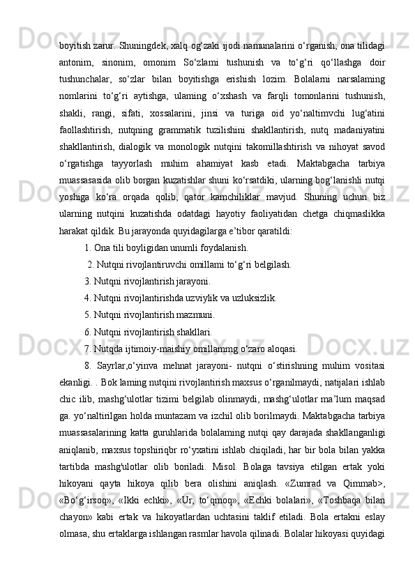 boyitish zarur. Shuningdek, xalq og‘zaki ijodi namunalarini o‘rganish; ona tilidagi
antonim,   sinonim,   omonim   So‘zlami   tushunish   va   to‘g‘ri   qo‘llashga   doir
tushunchalar,   so‘zlar   bilan   boyitishga   erishish   lozim.   Bolalarni   narsalaming
nomlarini   to‘g‘ri   aytishga,   ulaming   o‘xshash   va   farqli   tomonlarini   tushunish,
shakli,   rangi,   sifati,   xossalarini,   jinsi   va   turiga   oid   yo‘naltimvchi   lug‘atini
faollashtirish,   nutqning   grammatik   tuzilishini   shakllantirish,   nutq   madaniyatini
shakllantirish,   dialogik   va   monologik   nutqini   takomillashtirish   va   nihoyat   savod
o‘rgatishga   tayyorlash   muhim   ahamiyat   kasb   etadi.   Maktabgacha   tarbiya
muassasasida olib borgan kuzatishlar shuni ko‘rsatdiki, ularning bog‘lanishli nutqi
yoshiga   ko‘ra   orqada   qolib,   qator   kamchiliklar   mavjud.   Shuning   uchun   biz
ularning   nutqini   kuzatishda   odatdagi   hayotiy   faoliyatidan   chetga   chiqmaslikka
harakat qildik. Bu jarayonda quyidagilarga e’tibor qaratildi: 
1. Ona tili boyligidan unumli foydalanish.
 2. Nutqni rivojlantiruvchi omillami to‘g‘ri belgilash. 
3. Nutqni rivojlantirish jarayoni. 
4. Nutqni rivojlantirishda uzviylik va uzluksizlik. 
5. Nutqni rivojlantirish mazmuni. 
6. Nutqni rivojlantirish shakllari. 
7. Nutqda ijtimoiy-maishiy omillammg o‘zaro aloqasi. 
8.   Sayrlar,o‘yinva   mehnat   jarayoni-   nutqni   o‘stirishning   muhim   vositasi
ekanligi. . Bok laming nutqini rivojlantirish maxsus o‘rganilmaydi, natijalari ishlab
chic   ilib,   mashg‘ulotlar   tizimi   belgilab   olinmaydi,   mashg‘ulotlar   ma’lum   maqsad
ga. yo‘naltirilgan holda muntazam va izchil olib borilmaydi. Maktabgacha tarbiya
muassasalarining   katta guruhlarida bolalaming  nutqi  qay  darajada  shakllanganligi
aniqlanib, maxsus  topshiriqbr  ro‘yxatini ishlab chiqiladi, har bir bola bilan yakka
tartibda   mashg'ulotlar   olib   boriladi.   Misol.   Bolaga   tavsiya   etilgan   ertak   yoki
hikoyani   qayta   hikoya   qilib   bera   olishini   aniqlash.   «Zumrad   va   Qimmab>,
«Bo‘g‘irsoq»,   «Ikki   echki»,   «Ur,   to‘qmoq»,   «Echki   bolalari»,   «Toshbaqa   bilan
chayon»   kabi   ertak   va   hikoyatlardan   uchtasini   taklif   etiladi.   Bola   ertakni   eslay
olmasa, shu ertaklarga ishlangan rasmlar havola qilinadi. Bolalar hikoyasi quyidagi 