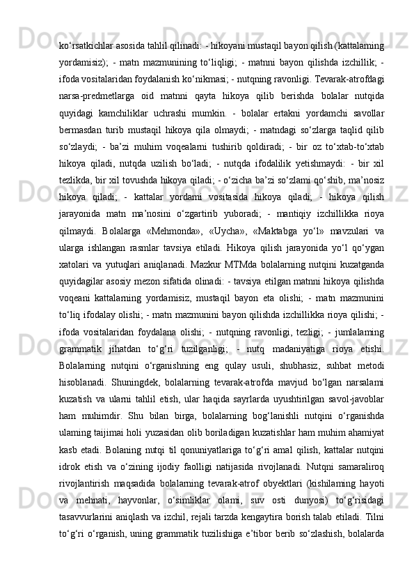 ko‘rsatkichlar asosida tahlil qilinadi: - hikoyani mustaqil bayon qilish (kattalaming
yordamisiz);   -   matn   mazmunining   to‘liqligi;   -   matnni   bayon   qilishda   izchillik;   -
ifoda vositalaridan foydalanish ko‘nikmasi; - nutqning ravonligi. Tevarak-atrofdagi
narsa-predmetlarga   oid   matnni   qayta   hikoya   qilib   berishda   bolalar   nutqida
quyidagi   kamchiliklar   uchrashi   mumkin.   -   bolalar   ertakni   yordamchi   savollar
bermasdan   turib   mustaqil   hikoya   qila   olmaydi;   -   matndagi   so‘zlarga   taqlid   qilib
so‘zlaydi;   -   ba’zi   muhim   voqealarni   tushirib   qoldiradi;   -   bir   oz   to‘xtab-to‘xtab
hikoya   qiladi,   nutqda   uzilish   bo‘ladi;   -   nutqda   ifodalilik   yetishmaydi:   -   bir   xil
tezlikda, bir xil tovushda hikoya qiladi; - o‘zicha ba’zi so‘zlami qo‘shib, ma’nosiz
hikoya   qiladi;   -   kattalar   yordami   vositasida   hikoya   qiladi;   -   hikoya   qilish
jarayonida   matn   ma’nosini   o‘zgartirib   yuboradi;   -   mantiqiy   izchillikka   rioya
qilmaydi.   Bolalarga   «Mehmonda»,   «Uycha»,   «Maktabga   yo‘l»   mavzulari   va
ularga   ishlangan   rasmlar   tavsiya   etiladi.   Hikoya   qilish   jarayonida   yo‘l   qo‘ygan
xatolari   va   yutuqlari   aniqlanadi.   Mazkur   MTMda   bolalarning   nutqini   kuzatganda
quyidagilar asosiy mezon sifatida olinadi: - tavsiya etilgan matnni hikoya qilishda
voqeani   kattalarning   yordamisiz,   mustaqil   bayon   eta   olishi;   -   matn   mazmunini
to‘liq ifodalay olishi; - matn mazmunini bayon qilishda izchillikka rioya qilishi; -
ifoda   vositalaridan   foydalana   olishi;   -   nutqning   ravonligi,   tezligi;   -   jumlalaming
grammatik   jihatdan   to‘g‘ri   tuzilganligi;   -   nutq   madaniyatiga   rioya   etishi.
Bolalarning   nutqini   o‘rganishning   eng   qulay   usuli,   shubhasiz,   suhbat   metodi
hisoblanadi.   Shuningdek,   bolalarning   tevarak-atrofda   mavjud   bo‘lgan   narsalami
kuzatish   va   ularni   tahlil   etish,   ular   haqida   sayrlarda   uyushtirilgan   savol-javoblar
ham   muhimdir.   Shu   bilan   birga,   bolalarning   bog‘lanishli   nutqini   o‘rganishda
ulaming taijimai holi yuzasidan olib boriladigan kuzatishlar ham muhim ahamiyat
kasb   etadi.   Bolaning   nutqi   til   qonuniyatlariga   to‘g‘ri   amal   qilish,   kattalar   nutqini
idrok   etish   va   o‘zining   ijodiy   faolligi   natijasida   rivojlanadi.   Nutqni   samaraliroq
rivojlantirish   maqsadida   bolalarning   tevarak-atrof   obyektlari   (kishilaming   hayoti
va   mehnati,   hayvonlar,   o‘simliklar   olami,   suv   osti   dunyosi)   to‘g‘risidagi
tasavvurlarini aniqlash va izchil, rejali tarzda kengaytira borish talab etiladi. Tilni
to‘g‘ri   o‘rganish,   uning   grammatik   tuzilishiga   e’tibor   berib   so‘zlashish,   bolalarda 