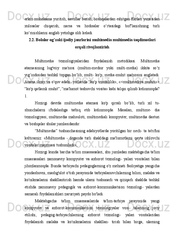 erkin muhokama yuritish, savollar berish, boshqalardan eshitgan fikrlari yuzasidan
xulosalar   chiqarish,   narsa   va   hodisalar   o‘rtasidagi   bof‘lanishning   turli
ko‘rinishlarini anglab yetishga olib keladi. 
2.2. Bolalar og’zaki ijodiy janrlarini multimedia multimedia taqdimotlari
orqali rivojlantirish
Multimedia   texnologiyalaridan   foydalanish   metodikasi.   Multimedia
atamasining   lug'viiy   ma'nosi   (multim-mediur   yoki   multi-media)   ikkita   so zʻ
yig indisidan   tashkil  topgan  bo lib,  multi-   ko'p,  media-muhit   ma'nosini  anglatadi.	
ʻ ʻ
Atama ilmiy va o'quv adabi- yotlarida “ko'p vositalilik», «<multimediya muhiti»>
“ko'p qatlamli muhit”, “ma'lumot tashuvchi vosita» kabi talqin qilinib kelinmoqda?
1.
Hozirgi   davrda   multimedia   atamasi   ko'p   qirrali   bo lib,   turli   xil   tu-	
ʻ
shunchalarni   ifodalashga   tatbiq   etib   kelinmoqda.   Masalan,   multime-   dia
texnologiyasi; multimedia mahsuloti; multimediali kompyuter; multimedia dasturi
va boshqalar shular jumlasidandir.
“Multimedia”   tushunchasining   adabiyotlarda   yoritilgan  bir   nech-  ta   ta'rifini
keltiramiz:   «Multimedia   -   deganda   turli   shakldagi   ma'lumotlarni   qayta   ishlovchi
vositalar majmuasi tushuniladi», 
Hozirgi kunda barcha ta'lim muassasalari, shu jumladan maktabgacha ta'lim
muassasalari   zamonaviy   kompyuter   va   axborot   texnologi-   yalari   vositalari   bilan
jihozlanmoqda. Bunda tarbiyachi pedagoglarning o'z mehnati faoliyatiga yangicha
yondashuvni, mashg'ulot o'tish jarayonida tarbiyalanuvchilarning bilim, malaka va
ko'nikmalarini   shakllantirish   hamda   ularni   tushunarli   va   qiziqarli   shaklda   tashkil
etishda   zamonaviy   pedagogik   va   axborot-kommunikatsion   texnologi-   yalardan
samarali foydalanishlari zaruriyati paydo bo'ladi.
Maktabgacha   ta'lim   muassasalarida   ta'lim-tarbiya   jarayonida   yangi
kompyuter   va   axborot-kommunikatsion   texnologiyalar   vosi-   talarining   joriy
etilishi,   pedagog-tarbiyachilarning   axborot   texnologi-   yalari   vositalaridan
foydalanish   malaka   va   ko'nikmalarini   shakllan-   tirish   bilan   birga,   ularning 