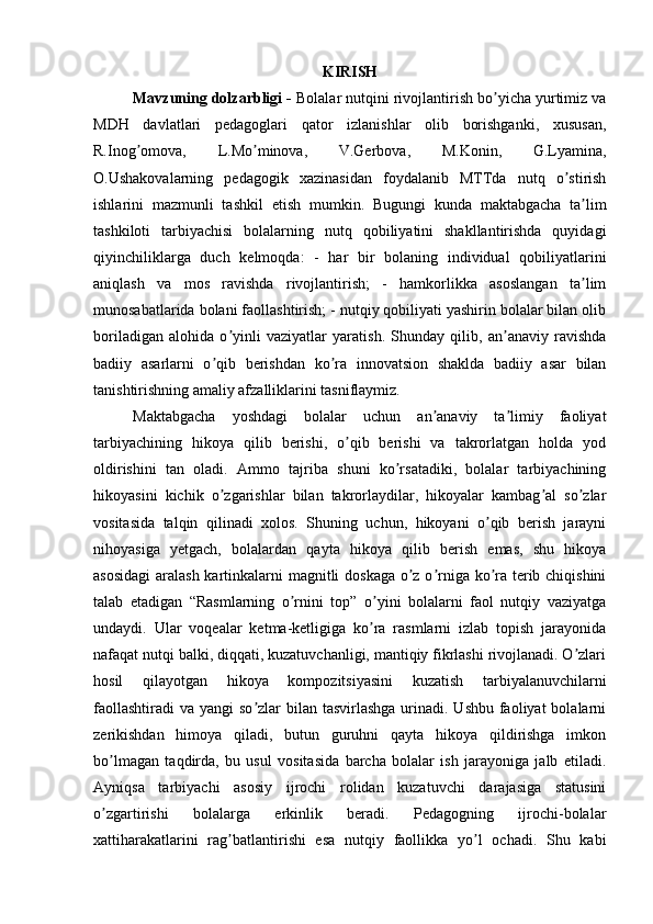 KIRISH
Mavzuning dolzarbligi -  Bolalar nutqini rivojlantirish bo yicha yurtimiz vaʼ
MDH   davlatlari   pedagoglari   qator   izlanishlar   olib   borishganki,   xususan,
R.Inog omova,   L.Mo minova,   V.Gerbova,   M.Konin,   G.Lyamina,	
ʼ ʼ
O.Ushakovalarning   pedagogik   xazinasidan   foydalanib   MTTda   nutq   o stirish	
ʼ
ishlarini   mazmunli   tashkil   etish   mumkin.   Bugungi   kunda   maktabgacha   ta lim	
ʼ
tashkiloti   tarbiyachisi   bolalarning   nutq   qobiliyatini   shakllantirishda   quyidagi
qiyinchiliklarga   duch   kelmoqda:   -   har   bir   bolaning   individual   qobiliyatlarini
aniqlash   va   mos   ravishda   rivojlantirish;   -   hamkorlikka   asoslangan   ta lim
ʼ
munosabatlarida bolani faollashtirish; - nutqiy qobiliyati yashirin bolalar bilan olib
boriladigan   alohida   o yinli   vaziyatlar   yaratish.   Shunday   qilib,   an anaviy   ravishda	
ʼ ʼ
badiiy   asarlarni   o qib   berishdan   ko ra   innovatsion   shaklda   badiiy   asar   bilan	
ʼ ʼ
tanishtirishning amaliy afzalliklarini tasniflaymiz.
Maktabgacha   yoshdagi   bolalar   uchun   an anaviy   ta limiy   faoliyat	
ʼ ʼ
tarbiyachining   hikoya   qilib   berishi,   o qib   berishi   va   takrorlatgan   holda   yod	
ʼ
oldirishini   tan   oladi.   Аmmo   tajriba   shuni   ko rsatadiki,   bolalar   tarbiyachining	
ʼ
hikoyasini   kichik   o zgarishlar   bilan   takrorlaydilar,   hikoyalar   kambag al   so zlar	
ʼ ʼ ʼ
vositasida   talqin   qilinadi   xolos.   Shuning   uchun,   hikoyani   o qib   berish   jarayni	
ʼ
nihoyasiga   yetgach,   bolalardan   qayta   hikoya   qilib   berish   emas,   shu   hikoya
asosidagi  aralash kartinkalarni magnitli doskaga o z o rniga ko ra terib chiqishini	
ʼ ʼ ʼ
talab   etadigan   “Rasmlarning   o rnini   top”   o yini   bolalarni   faol   nutqiy   vaziyatga	
ʼ ʼ
undaydi.   Ular   voqealar   ketma-ketligiga   ko ra   rasmlarni   izlab   topish   jarayonida	
ʼ
nafaqat nutqi balki, diqqati, kuzatuvchanligi, mantiqiy fikrlashi rivojlanadi. O zlari	
ʼ
hosil   qilayotgan   hikoya   kompozitsiyasini   kuzatish   tarbiyalanuvchilarni
faollashtiradi  va yangi  so zlar  bilan tasvirlashga  urinadi. Ushbu  faoliyat  bolalarni	
ʼ
zerikishdan   himoya   qiladi,   butun   guruhni   qayta   hikoya   qildirishga   imkon
bo lmagan   taqdirda,   bu   usul   vositasida   barcha   bolalar   ish   jarayoniga   jalb   etiladi.	
ʼ
Аyniqsa   tarbiyachi   asosiy   ijrochi   rolidan   kuzatuvchi   darajasiga   statusini
o zgartirishi   bolalarga   erkinlik   beradi.   Pedagogning   ijrochi-bolalar
ʼ
xattiharakatlarini   rag batlantirishi   esa   nutqiy   faollikka   yo l   ochadi.   Shu   kabi	
ʼ ʼ 