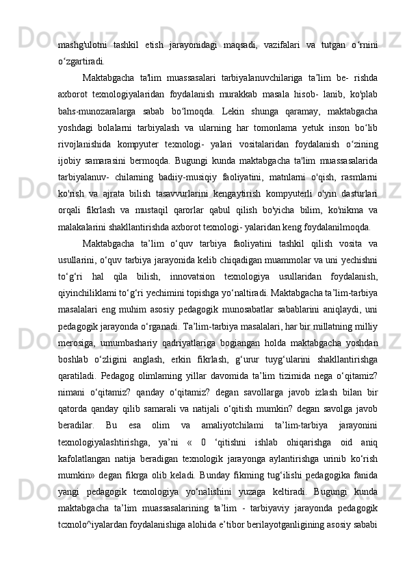 mashg'ulotni   tashkil   etish   jarayonidagi   maqsadi,   vazifalari   va   tutgan   o rniniʻ
o zgartiradi.	
ʻ
Maktabgacha   ta'lim   muassasalari   tarbiyalanuvchilariga   ta lim   be-   rishda	
ʼ
axborot   texnologiyalaridan   foydalanish   murakkab   masala   hisob-   lanib,   ko'plab
bahs-munozaralarga   sabab   bo lmoqda.   Lekin   shunga   qaramay,   maktabgacha	
ʻ
yoshdagi   bolalarni   tarbiyalash   va   ularning   har   tomonlama   yetuk   inson   bo lib	
ʻ
rivojlanishida   kompyuter   texnologi-   yalari   vositalaridan   foydalanish   o zining	
ʻ
ijobiy   samarasini   bermoqda.   Bugungi   kunda   maktabgacha   ta'lim   muassasalarida
tarbiyalanuv-   chilarning   badiiy-musiqiy   faoliyatini,   matnlarni   o'qish,   rasmlarni
ko'rish   va   ajrata   bilish   tasavvurlarini   kengaytirish   kompyuterli   o'yin   dasturlari
orqali   fikrlash   va   mustaqil   qarorlar   qabul   qilish   bo'yicha   bilim,   ko'nikma   va
malakalarini shakllantirishda axborot texnologi- yalaridan keng foydalanilmoqda.
Maktabgacha   ta’lim   o‘quv   tarbiya   faoliyatini   tashkil   qilish   vosita   va
usullarini, o‘quv tarbiya jarayonida kelib chiqadigan muammolar va uni yechishni
to‘g‘ri   hal   qila   bilish,   innovatsion   texnologiya   usullaridan   foydalanish,
qiyinchiliklami to‘g‘ri yechimini topishga yo‘naltiradi. Maktabgacha ta’lim-tarbiya
masalalari   eng   muhim   asosiy   pedagogik   munosabatlar   sabablarini   aniqlaydi,   uni
pedagogik jarayonda o‘rganadi. Ta’lim-tarbiya masalalari, har bir millatning milliy
merosiga,   umumbashariy   qadriyatlariga   bogiangan   holda   maktabgacha   yoshdan
boshlab   o‘zligini   anglash,   erkin   fikrlash,   g‘urur   tuyg‘ularini   shakllantirishga
qaratiladi.   Pedagog   olimlaming   yillar   davomida   ta’lim   tizimida   nega   o‘qitamiz?
nimani   o‘qitamiz?   qanday   o‘qitamiz?   degan   savollarga   javob   izlash   bilan   bir
qatorda   qanday   qilib   samarali   va   natijali   o‘qitish   mumkin?   degan   savolga   javob
beradilar.   Bu   esa   olim   va   amaliyotchilami   ta’lim-tarbiya   jarayonini
texnologiyalashtirishga,   ya’ni   «   0   ‘qitishni   ishlab   ohiqarishga   oid   aniq
kafolatlangan   natija   beradigan   texnologik   jarayonga   aylantirishga   urinib   ko‘rish
mumkin»   degan   fikrga   olib   keladi.   Bunday   fikming   tug‘ilishi   pedagogika   fanida
yangi   pedagogik   texnologiya   yo‘nalishini   yuzaga   keltiradi.   Bugungi   kunda
maktabgacha   ta’lim   muassasalarining   ta’lim   -   tarbiyaviy   jarayonda   pedagogik
tcxnolo^iyalardan foydalanishiga alohida e’tibor berilayotganligining asosiy sababi 