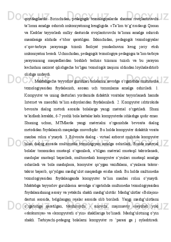 quyidagilardir:   Birinchidan,   pedagogik   texnologiyalarda   shaxsni   rivojlantiruvchi
ta’limni amalga oshirish imkoniyatining kengligida. «Ta’lim to‘g‘risida»gi Qonun
va   Kadrlar   tayyorlash   milliy   dasturida   rivojlantiruvchi   ta’limni   amalga   oshirish
masalasiga   alohida   e’tibor   qaratilgan.   Ikkinchidan,   pedagogik   texnologiyalar
o‘quv-tarbiya   jarayoniga   tizimli   faoliyat   yondashuvini   keng   joriy   etish
imkoniyatini beradi. Uchinchidan, pedagogik texnologiya pedagogni ta’lim-tarbiya
jarayonining   maqsadlaridan   boshlab   tashxis   tizimini   tuzish   va   bu   jarayon
kechishini nazorat qilishgacha bo‘lgan texnologik zanjimi oldindan loyihalashtirib
olishga undaydi. 
Maktabgacha tayyorlov guruhlari bolalarini savodga o‘rgatishda multimedia
texnologiyasidan   foydalanish,   asosan   uch   tomonlama   amalga   oshiriladi.   1.
Kompyuter   va   uning   dasturlari   yordamida   didaktik   vositalar   tayyorlanadi   hamda
Internet   va   masofali   ta’lim   ashyolaridan   foydalaniladi.   2.   Kompyuter   ishtirokida
bevosita   dialog   metodi   asosida   bolalarga   yangi   material   o‘rgatiladi.   Shuni
ta’kidlash kerakki, 6-7 yoshli bola kattalar kabi kompyuterda ishlashga qodir emas.
Shuning   uchun,   MTMlarda   yangi   materialni   o‘rganishda   bevosita   dialog
metodidan foydalanish maqsadga muvofiqdir. Bu holda kompyuter didaktik vosita
manbai   rolini   o‘ynaydi.   3.   Bilvosita   dialog   -   virtual   axborot   muhitida   kompyuter
bilan   dialog   asosida   multimedia   texnologiyasi   amalga   oshiriladi.   Bunda   material
bolalar   tomonidan   mustaqil   o‘rganiladi,   o‘tilgan   material   mustaqil   takrorlanadi,
mashqlar   mustaqil   bajariladi,   multimediali   kompyuter   o‘yinlari   mustaqil   amalga
oshiriladi   va   bola   mashqlami,   komyuter   qo‘ygan   vazifalami,   o‘yinlami   takror-
takror bajarib, qo‘yilgan mashg‘ulot maqsadiga erisha oladi. Bu holda multimedia
texnologiyasidan   foydalanganda   kompyuter   ta’lim   manbai   rolini   o‘ynaydi.
Maktabga tayyorlov guruhlarini savodga o‘rgatishda multimedia texnologiyasidan
foydalanishning asosiy va yetakchi shakli mashg‘ulotdir. Mashg‘ulotlar «Bolajon»
dasturi   asosida,   belgilangan   rejalar   asosida   olib   boriladi.   Yangi   mashg‘ulotlami
o‘rgatishga   qaratilgan,   tekshiruychi   -   sinovchi,   majmuaviy   «sayohab   yoki
«ekskursiya» va «kompyuterli  o‘yin» shakllariga bo‘linadi. Mashg‘ulotning o‘yin
shakli.   Tarbiyachi-pedagog   bolalarni   kompyuter   ro   ‘parasi   ga   j   oylashtiradi. 