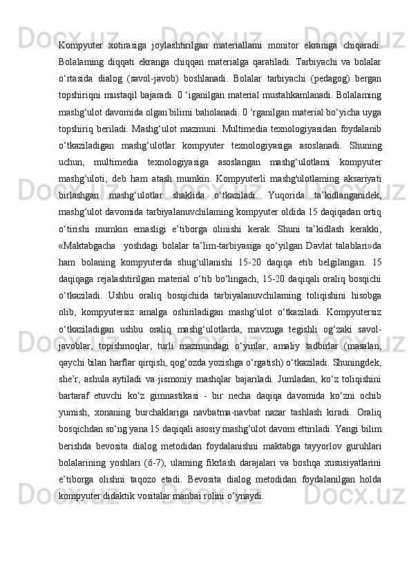 Kompyuter   xotirasiga   joylashtirilgan   materiallami   monitor   ekraniga   chiqaradi.
Bolalaming   diqqati   ekranga   chiqqan   materialga   qaratiladi.   Tarbiyachi   va   bolalar
o‘rtasida   dialog   (savol-javob)   boshlanadi.   Bolalar   tarbiyachi   (pedagog)   bergan
topshiriqni mustaqil  bajaradi. 0 ‘iganilgan material mustahkamlanadi. Bolalaming
mashg‘ulot davomida olgan bilimi baholanadi. 0 ‘rganilgan material bo‘yicha uyga
topshiriq   beriladi.   Mashg‘ulot   mazmuni.   Multimedia   texnologiyasidan   foydalanib
o‘tkaziladigan   mashg‘ulotlar   kompyuter   texnologiyasiga   asoslanadi.   Shuning
uchun,   multimedia   texnologiyasiga   asoslangan   mashg‘ulotlami   kompyuter
mashg‘uloti,   deb   ham   atash   mumkin.   Kompyuterli   mashg'ulotlaming   aksariyati
birlashgan   mashg‘ulotlar   shaklida   o‘tkaziladi.   Yuqorida   ta’kidlanganidek,
mashg‘ulot davomida tarbiyalanuvchilaming kompyuter oldida 15 daqiqadan ortiq
o‘tirishi   mumkin   emasligi   e’tiborga   olinishi   kerak.   Shuni   ta’kidlash   kerakki,
«Maktabgacha     yoshdagi   bolalar   ta’lim-tarbiyasiga   qo‘yilgan   Davlat   talablari»da
ham   bolaning   kompyuterda   shug‘ullanishi   15-20   daqiqa   etib   belgilangan.   15
daqiqaga  rejalashtirilgan  material  o‘tib bo‘lingach, 15-20  daqiqali  oraliq bosqichi
o‘tkaziladi.   Ushbu   oraliq   bosqichida   tarbiyalanuvchilaming   toliqishini   hisobga
olib,   kompyutersiz   amalga   oshiriladigan   mashg‘ulot   o‘tkaziladi.   Kompyutersiz
o‘tkaziladigan   ushbu   oraliq   mashg‘ulotlarda,   mavzuga   tegishli   og‘zaki   savol-
javoblar,   topishmoqlar,   turli   mazmundagi   o‘yinlar,   amaliy   tadbirlar   (masalan,
qaychi bilan harflar qirqish, qog‘ozda yozishga o‘rgatish) o‘tkaziladi. Shuningdek,
she’r,   ashula   aytiladi   va   jismoniy   mashqlar   bajariladi.   Jumladan,   ko‘z   toliqishini
bartaraf   etuvchi   ko‘z   gimnastikasi   -   bir   necha   daqiqa   davomida   ko‘zni   ochib
yumish,   xonaning   burchaklariga   navbatma-navbat   nazar   tashlash   kiradi.   Oraliq
bosqichdan so‘ng yana 15 daqiqali asosiy mashg‘ulot davom ettiriladi. Yangi bilim
berishda   bevosita   dialog   metodidan   foydalanishni   maktabga   tayyorlov   guruhlari
bolalarining   yoshlari   (6-7),   ulaming   fikrlash   darajalari   va   boshqa   xususiyatlarini
e’tiborga   olishni   taqozo   etadi.   Bevosita   dialog   metodidan   foydalanilgan   holda
kompyuter didaktik vositalar manbai rolini o‘ynaydi.  