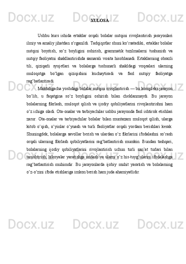 XULOSA
Ushbu   kurs   ishida   ertaklar   orqali   bolalar   nutqini   rivojlantirish   jarayonlari
ilmiy va amaliy jihatdan o‘rganildi. Tadqiqotlar shuni ko‘rsatadiki, ertaklar bolalar
nutqini   boyitish,   so‘z   boyligini   oshirish,   grammatik   tuzilmalarni   tushunish   va
nutqiy faoliyatni shakllantirishda samarali vosita hisoblanadi. Ertaklarning obrazli
tili,   qiziqarli   syujetlari   va   bolalarga   tushunarli   shakldagi   voqealari   ularning
muloqotga   bo‘lgan   qiziqishini   kuchaytiradi   va   faol   nutqiy   faoliyatga
rag‘batlantiradi.
Maktabgacha yoshdagi bolalar nutqini rivojlantirish — bu kompleks jarayon
bo‘lib,   u   faqatgina   so‘z   boyligini   oshirish   bilan   cheklanmaydi.   Bu   jarayon
bolalarning   fikrlash,   muloqot   qilish   va   ijodiy   qobiliyatlarini   rivojlantirishni   ham
o‘z ichiga oladi. Ota-onalar va tarbiyachilar ushbu jarayonda faol ishtirok etishlari
zarur.   Ota-onalar   va   tarbiyachilar   bolalar   bilan   muntazam   muloqot   qilish,   ularga
kitob   o‘qish,   o‘yinlar   o‘ynash   va   turli   faoliyatlar   orqali   yordam   berishlari   kerak.
Shuningdek, bolalarga savollar berish va ulardan o‘z fikrlarini ifodalashni so‘rash
orqali   ularning   fikrlash   qobiliyatlarini   rag‘batlantirish   mumkin.   Bundan   tashqari,
bolalarning   ijodiy   qobiliyatlarini   rivojlantirish   uchun   turli   san’at   turlari   bilan
tanishtirish, hikoyalar yaratishga undash va ularni o‘z his-tuyg‘ularini ifodalashga
rag‘batlantirish   muhimdir.   Bu   jarayonlarda   ijobiy   muhit   yaratish   va   bolalarning
o‘z-o‘zini ifoda etishlariga imkon berish ham juda ahamiyatlidir. 