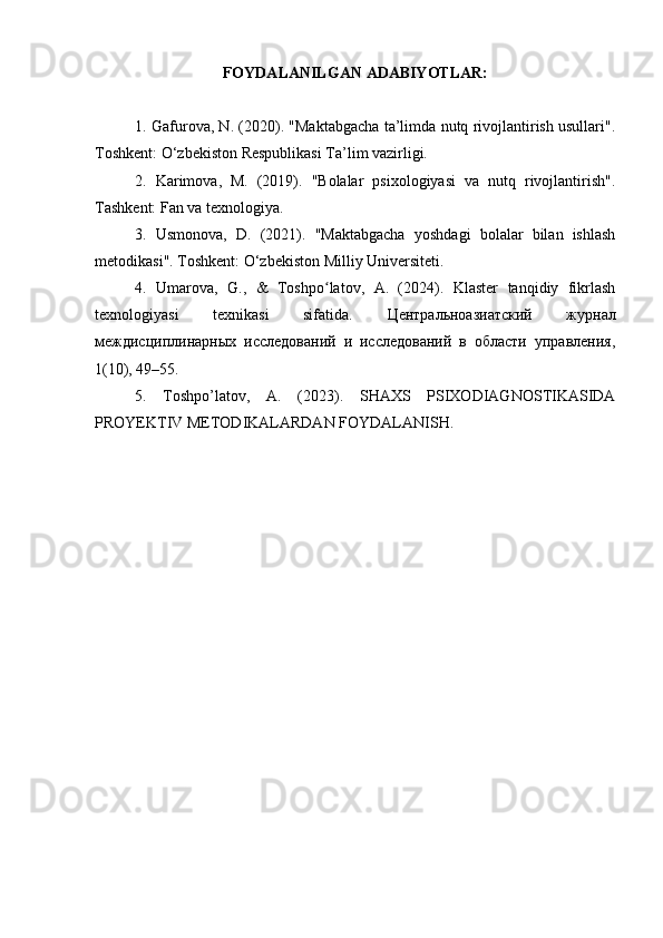 FOYDALANILGAN ADABIYOTLAR:
1. Gafurova, N. (2020). "Maktabgacha ta’limda nutq rivojlantirish usullari".
Toshkent: O‘zbekiston Respublikasi Ta’lim vazirligi. 
2.   Karimova,   M.   (2019).   "Bolalar   psixologiyasi   va   nutq   rivojlantirish".
Tashkent: Fan va texnologiya. 
3.   Usmonova,   D.   (2021).   "Maktabgacha   yoshdagi   bolalar   bilan   ishlash
metodikasi". Toshkent: O‘zbekiston Milliy Universiteti. 
4.   Umarova,   G.,   &   Toshpo latov,   A.   (2024).   Klaster   tanqidiy   fikrlashʻ
texnologiyasi   texnikasi   sifatida.   Центральноазиатский   журнал
междисциплинарных   исследований   и   исследований   в   области   управления,
1(10), 49–55.
5.   Toshpo ’ latov ,   A .   (2023).   SHAXS   PSIXODIAGNOSTIKASIDA
PROYEKTIV METODIKALARDAN FOYDALANISH. 