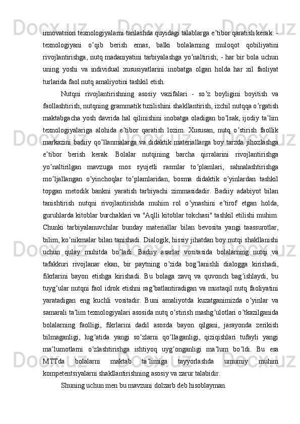 innovatsion texnologiyalarni tanlashda quyidagi talablarga e tibor qaratish kerak: -ʼ
texnologiyani   o qib   berish   emas,   balki   bolalarning   muloqot   qobiliyatini	
ʼ
rivojlantirishga, nutq madaniyatini tarbiyalashga yo naltirish; - har bir bola uchun	
ʼ
uning   yoshi   va   individual   xususiyatlarini   inobatga   olgan   holda   har   xil   faoliyat
turlarida faol nutq amaliyotini tashkil etish. 
Nutqni   rivojlantirishning   asosiy   vazifalari   -   so z   boyligini   boyitish   va	
ʼ
faollashtirish, nutqning grammatik tuzilishini shakllantirish, izchil nutqqa o rgatish	
ʼ
maktabgacha yosh  davrida hal  qilinishini  inobatga oladigan bo lsak, ijodiy ta lim	
ʼ ʼ
texnologiyalariga   alohida   e tibor   qaratish   lozim.   Xususan,   nutq   o stirish   faollik	
ʼ ʼ
markazini   badiiy  qo llanmalarga  va  didaktik  materiallarga  boy  tarzda   jihozlashga	
ʼ
e tibor   berish   kerak.   Bolalar   nutqining   barcha   qirralarini   rivojlantirishga	
ʼ
yo naltirilgan   mavzuga   mos   syujetli   rasmlar   to plamlari,   sahnalashtirishga
ʼ ʼ
mo ljallangan   o yinchoqlar   to plamlaridan,   bosma   didaktik   o yinlardan   tashkil
ʼ ʼ ʼ ʼ
topgan   metodik   bankni   yaratish   tarbiyachi   zimmasidadir.   Badiiy   adabiyot   bilan
tanishtirish   nutqni   rivojlantirishda   muhim   rol   o ynashini   e tirof   etgan   holda,	
ʼ ʼ
guruhlarda kitoblar burchaklari va "Аqlli kitoblar tokchasi" tashkil etilishi muhim.
Chunki   tarbiyalanuvchilar   bunday   materiallar   bilan   bevosita   yangi   taassurotlar,
bilim, ko nikmalar bilan tanishadi. Dialogik, hissiy jihatdan boy nutqi shakllanishi	
ʼ
uchun   qulay   muhitda   bo ladi.   Badiiy   asarlar   vositasida   bolalarning   nutqi   va	
ʼ
tafakkuri   rivojlanar   ekan,   bir   paytning   o zida   bog lanishli   dialogga   kirishadi,	
ʼ ʼ
fikrlarini   bayon   etishga   kirishadi.   Bu   bolaga   zavq   va   quvonch   bag ishlaydi,   bu	
ʼ
tuyg ular nutqni faol idrok etishni rag batlantiradigan va mustaqil nutq faoliyatini	
ʼ ʼ
yaratadigan   eng   kuchli   vositadir.   Buni   amaliyotda   kuzatganimizda   o yinlar   va	
ʼ
samarali ta lim texnologiyalari asosida nutq o stirish mashg ulotlari o tkazilganida	
ʼ ʼ ʼ ʼ
bolalarning   faolligi,   fikrlarini   dadil   asosda   bayon   qilgani,   jarayonda   zerikish
bilmaganligi,   lug atida   yangi   so zlarni   qo llaganligi,   qiziqishlari   tufayli   yangi	
ʼ ʼ ʼ
ma lumotlarni   o zlashtirishga   ishtiyoq   uyg onganligi   ma lum   bo ldi.   Bu   esa	
ʼ ʼ ʼ ʼ ʼ
MTTda   bolalarni   maktab   ta limiga   tayyorlashda   umumiy   muhim	
ʼ
kompetentsiyalarni shakllantirishning asosiy va zarur talabidir. 
Shuning uchun men bu mavzuni dolzarb deb hisoblayman. 