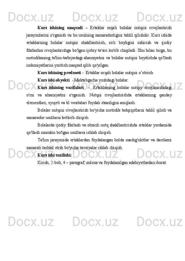 Kurs   ishining   maqsadi   –   Ertaklar   orqali   bolalar   nutqini   rivojlantirish
jarayonlarini o'rganish va bu usulning samaradorligini tahlil qilishdir. Kurs ishida
ertaklarning   bolalar   nutqini   shakllantirish,   so'z   boyligini   oshirish   va   ijodiy
fikrlashni rivojlantirishga bo'lgan ijobiy ta'siri ko'rib chiqiladi. Shu bilan birga, bu
metodikaning ta'lim-tarbiyadagi ahamiyatini va bolalar nutqini boyitishda qo'llash
imkoniyatlarini yoritish maqsad qilib qo'yilgan.
Kurs ishining predmeti  -  Ertaklar orqali bolalar nutqini o’stirish
Kurs ishi obyekti   - Maktabgacha yoshdagi bolalar 
Kurs   ishining   vazifalari     -     Ertaklarning   bolalar   nutqiy   rivojlanishidagi
o'rni   va   ahamiyatini   o'rganish.   Nutqni   rivojlantirishda   ertaklarning   qanday
elementlari, syujeti va til vositalari foydali ekanligini aniqlash.
Bolalar   nutqini   rivojlantirish   bo'yicha   metodik   tadqiqotlarni   tahlil   qilish   va
samarador usullarni keltirib chiqish.
Bolalarda ijodiy fikrlash va obrazli nutq shakllantirishda ertaklar yordamida
qo'llash mumkin bo'lgan usullarni ishlab chiqish.
Ta'lim   jarayonida  ertaklardan   foydalangan   holda   mashg'ulotlar   va   darslarni
samarali tashkil etish bo'yicha tavsiyalar ishlab chiqish.
Kurs ishi tuzilishi:  
Kirish, 2-bob, 4 – paragraf, xulosa va foydalanilgan adabiyotlardan iborat. 