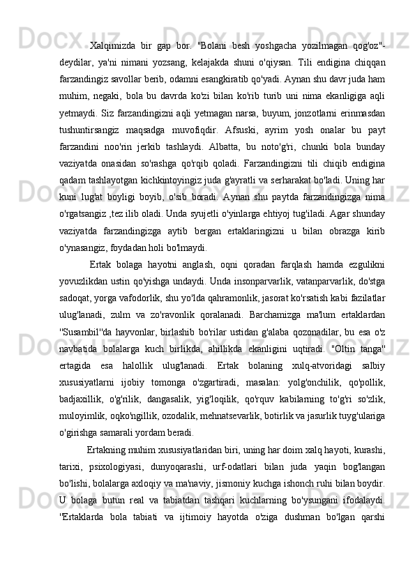   Xalqimizda   bir   gap   bor.   ''Bolani   besh   yoshgacha   yozilmagan   qog'oz''-
deydilar,   ya'ni   nimani   yozsang,   kelajakda   shuni   o'qiysan.   Tili   endigina   chiqqan
farzandingiz savollar berib, odamni esangkiratib qo'yadi. Aynan shu davr juda ham
muhim,   negaki,   bola   bu   davrda   ko'zi   bilan   ko'rib   turib   uni   nima   ekanligiga   aqli
yetmaydi. Siz farzandingizni aqli yetmagan narsa, buyum, jonzotlarni erinmasdan
tushuntirsangiz   maqsadga   muvofiqdir.   Afsuski,   ayrim   yosh   onalar   bu   payt
farzandini   noo'rin   jerkib   tashlaydi.   Albatta,   bu   noto'g'ri,   chunki   bola   bunday
vaziyatda   onasidan   so'rashga   qo'rqib   qoladi.   Farzandingizni   tili   chiqib   endigina
qadam tashlayotgan kichkintoyingiz juda g'ayratli va serharakat bo'ladi. Uning har
kuni   lug'at   boyligi   boyib,   o'sib   boradi.   Aynan   shu   paytda   farzandingizga   nima
o'rgatsangiz ,tez ilib oladi. Unda syujetli o'yinlarga ehtiyoj tug'iladi. Agar shunday
vaziyatda   farzandingizga   aytib   bergan   ertaklaringizni   u   bilan   obrazga   kirib
o'ynasangiz, foydadan holi bo'lmaydi. 
  Ertak   bolaga   hayotni   anglash,   oqni   qoradan   farqlash   hamda   ezgulikni
yovuzlikdan ustin qo'yishga undaydi. Unda insonparvarlik, vatanparvarlik, do'stga
sadoqat, yorga vafodorlik, shu yo'lda qahramonlik, jasorat ko'rsatish kabi fazilatlar
ulug'lanadi,   zulm   va   zo'ravonlik   qoralanadi.   Barchamizga   ma'lum   ertaklardan
''Susambil''da   hayvonlar,   birlashib   bo'rilar   ustidan   g'alaba   qozonadilar,   bu   esa   o'z
navbatida   bolalarga   kuch   birlikda,   ahillikda   ekanligini   uqtiradi.   ''Oltin   tanga''
ertagida   esa   halollik   ulug'lanadi.   Ertak   bolaning   xulq-atvoridagi   salbiy
xususiyatlarni   ijobiy   tomonga   o'zgartiradi,   masalan:   yolg'onchilik,   qo'pollik,
badjaxillik,   o'g'rilik,   dangasalik,   yig'loqilik,   qo'rquv   kabilarning   to'g'ri   so'zlik,
muloyimlik, oqko'ngillik, ozodalik, mehnatsevarlik, botirlik va jasurlik tuyg'ulariga
o'girishga samarali yordam beradi.
 Ertakning muhim xususiyatlaridan biri, uning har doim xalq hayoti, kurashi,
tarixi,   psixologiyasi,   dunyoqarashi,   urf-odatlari   bilan   juda   yaqin   bog'langan
bo'lishi, bolalarga axloqiy va ma'naviy, jismoniy kuchga ishonch ruhi bilan boydir.
U   bolaga   butun   real   va   tabiatdan   tashqari   kuchlarning   bo'ysungani   ifodalaydi.
''Ertaklarda   bola   tabiati   va   ijtimoiy   hayotda   o'ziga   dushman   bo'lgan   qarshi 