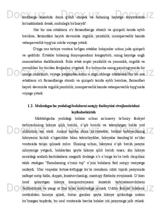 kuchlarga   kurashda   doim   g'olib   chiqadi   va   bolaning   hayotga   tayyorlashda
ko'maklashadi desak, mubolag'a bo'lmaydi".
  Har   bir   ona   ertaklarni   o'z   farzandlariga   obrazli   va   qiziqarli   tarzda   aytib
berishsa,   farzandlari   hayoti   davomida   ezgulik,   yaxshilik,   insonparvarlik   hamda
vatanparvarlik tuyg'usi ostida voyaga yetadi.
  O'ziga  xos  tarbiya  vositasi  bo'lgan  ertaklar   bolajonlar  uchun  juda qiziqarli
va   qadrlidir.   Ertaklar   bolaning   dunyoqarashini   kengaytirib,   uning   hayotga   ongli
munosabatini   shakllantiradi.   Bola   ertak   orqali   yaxshilik   va   yomonlik,   ezgulik   va
yovuzlikni bir-biridan farqlashni o'rgatadi. Bu tushuncha uning psixologiyasida bir
umrga muhrlanib, voyaga yetganidan keyin u ezgu ishlarga odatlanadi.Har bir ona
ertaklarni   o'z   farzandlariga   obrazli   va   qiziqarli   tarzda   aytib   berishsa,   farzandlari
hayoti davomida ezgulik,yaxshilik, insonparvarlik hamda vatanparvarlik tuyg'usida
voyaga yetadi. 
1.2.  Maktabgacha yoshdagi bolalarni nutqiy faoliaytini rivojlantirishni
loyihalashtirish
  Maktabgacha   yoshdagi   bolalar   uchun   an anaviy   ta limiy   faoliyatʼ ʼ
tarbiyachining   hikoya   qilib   berishi,   o qib   berishi   va   takrorlatgan   holda   yod	
ʼ
oldirishini   tan   oladi.   Аmmo   tajriba   shuni   ko rsatadiki,   bolalar   tarbiyachining	
ʼ
hikoyasini   kichik   o zgarishlar   bilan   takrorlaydilar,   hikoyalar   kambag al   so zlar	
ʼ ʼ ʼ
vositasida   talqin   qilinadi   xolos.   Shuning   uchun,   hikoyani   o qib   berish   jarayni	
ʼ
nihoyasiga   yetgach,   bolalardan   qayta   hikoya   qilib   berish   emas,   shu   hikoya
asosidagi  aralash kartinkalarni magnitli doskaga o z o rniga ko ra terib chiqishini	
ʼ ʼ ʼ
talab   etadigan   “Rasmlarning   o rnini   top”   o yini   bolalarni   faol   nutqiy   vaziyatga	
ʼ ʼ
undaydi.   Ular   voqealar   ketma-ketligiga   ko ra   rasmlarni   izlab   topish   jarayonida	
ʼ
nafaqat nutqi balki, diqqati, kuzatuvchanligi, mantiqiy fikrlashi rivojlanadi. O zlari	
ʼ
hosil   qilayotgan   hikoya   kompozitsiyasini   kuzatish   tarbiyalanuvchilarni
faollashtiradi  va yangi  so zlar  bilan tasvirlashga  urinadi. Ushbu  faoliyat  bolalarni	
ʼ
zerikishdan   himoya   qiladi,   butun   guruhni   qayta   hikoya   qildirishga   imkon
bo lmagan   taqdirda,   bu   usul   vositasida   barcha   bolalar   ish   jarayoniga   jalb   etiladi.	
ʼ 